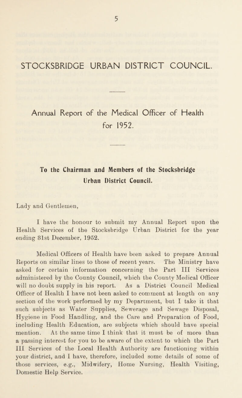 STOCKSBRIDGE URBAN DISTRICT COUNCIL Annual Report of the Medical Officer of Health for 1952. To the Chairman and Members of the Stocksbridge Urban District Council. Lady and Gentlemen, I have the honour to submit my Annual Report upon the Health Services of the Stocksbridge Urban District for the year ending 81st December, 1952. Medical Officers of Health have been asked to prepare Annual Reports on similar lines to those of recent years. The Ministry have asked for certain information concerning the Part III Services administered by the County Council, which the County Medical Officer will no doubt supply in his report. As a District Council Medical Officer of Health I have not been asked to com.ment at length on any section of the work performed by my Department, but I take it that such subjects as Water Supplies, Sewerage and Sewage Disposal, Hygiene in Food Handling, and the Care and Preparation of Food, including Health Education, are subjects which should have special mention. At the same time I think that it must be of more than a passing interest for you to be aware of the extent to which the Part III Services of the Local Health Authority are functioning within your district, and I have, therefore, included some details of some of those services, e.g., Midwifery, Home Nursing, Health Visiting, Domestic Help Service.