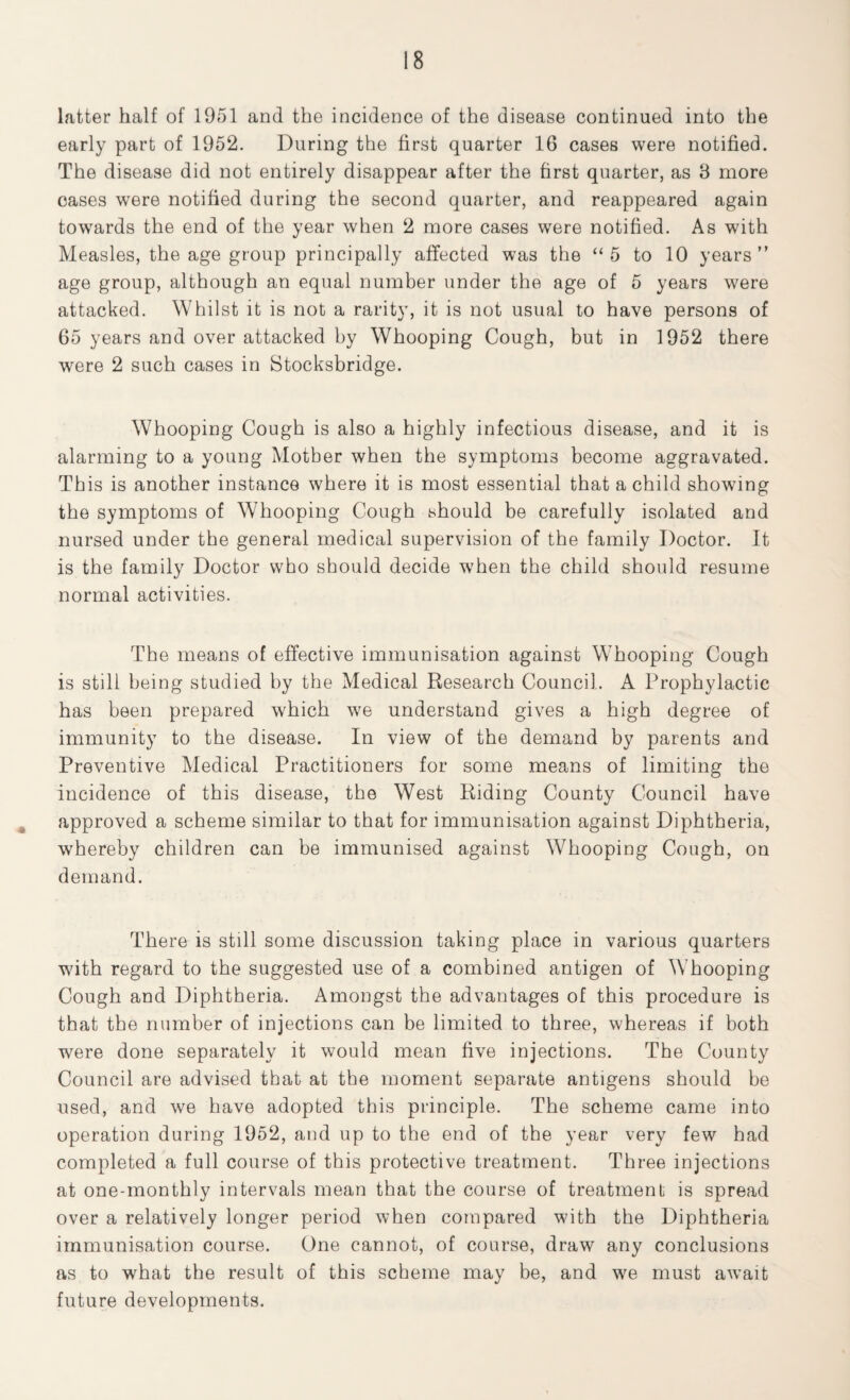 latter half of 1951 and the incidence of the disease continued into the early part of 1952. During the first quarter 16 cases were notified. The disease did not entirely disappear after the first quarter, as 3 more cases were notified during the second quarter, and reappeared again towards the end of the year when 2 more cases were notified. As with Measles, the age group principally affected was the “5 to 10 years” age group, although an equal number under the age of 5 years were attacked. Whilst it is not a rarity, it is not usual to have persons of 65 years and over attacked by Whooping Cough, but in 1952 there were 2 such cases in Stocksbridge. Whooping Cough is also a highly infectious disease, and it is alarming to a young Mother when the symptoms become aggravated. This is another instance where it is most essential that a child showing the symptoms of Whooping Cough should be carefully isolated and nursed under the general medical supervision of the family Doctor. It is the family Doctor who should decide when the child should resume normal activities. The means of effective immunisation against Whooping Cough is still being studied by the Medical Research Council. A Prophylactic has been prepared which we understand gives a high degree of immunity to the disease. In view of the demand by parents and Preventive Medical Practitioners for some means of limiting the incidence of this disease, the West Riding County Council have approved a scheme similar to that for immunisation against Diphtheria, whereby children can be immunised against Whooping Cough, on demand. There is still some discussion taking place in various quarters with regard to the suggested use of a combined antigen of Whooping Cough and Diphtheria. Amongst the advantages of this procedure is that the number of injections can be limited to three, whereas if both were done separately it would mean five injections. The County Council are advised that at the moment separate antigens should be used, and we have adopted this principle. The scheme came into operation during 1952, and up to the end of the year very few had completed a full course of this protective treatment. Three injections at one-monthly intervals mean that the course of treatment is spread over a relatively longer period when compared with the Diphtheria immunisation course. One cannot, of course, draw any conclusions as to what the result of this scheme may be, and we must await future developments.