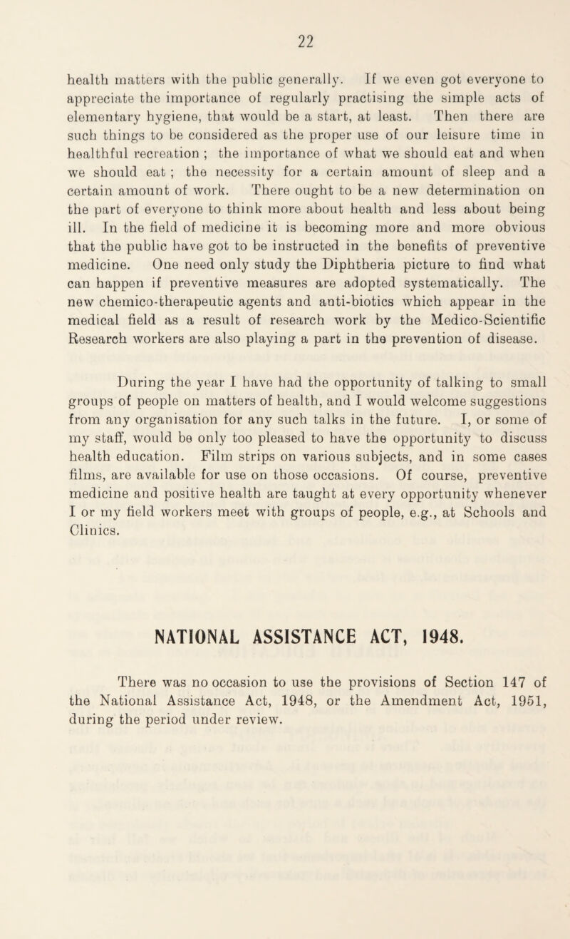 health matters with the public generally. If we even got everyone to appreciate the importance of regularly practising the simple acts of elementary hygiene, that would be a start, at least. Then there are such things to be considered as the proper use of our leisure time in healthful recreation ; the importance of what we should eat and when we should eat ; the necessity for a certain amount of sleep and a certain amount of work. There ought to be a new determination on the part of everyone to think more about health and less about being ill. In the field of medicine it is becoming more and more obvious that the public have got to be instructed in the benefits of preventive medicine. One need only study the Diphtheria picture to find what can happen if preventive measures are adopted systematically. The new chemico-therapeutic agents and anti-biotics which appear in the medical field as a result of research work by the Medico-Scientific Research workers are also playing a part in the prevention of disease. During the year I have had the opportunity of talking to small groups of people on matters of health, and I would welcome suggestions from any organisation for any such talks in the future. I, or some of my staff, would be only too pleased to have the opportunity to discuss health education. Film strips on various subjects, and in some cases films, are available for use on those occasions. Of course, preventive medicine and positive health are taught at every opportunity whenever I or my field workers meet with groups of people, e.g., at Schools and Clinics. NATIONAL ASSISTANCE ACT, 1948. There was no occasion to use the provisions of Section 147 of the National Assistance Act, 1948, or the Amendment Act, 1951, during the period under review.