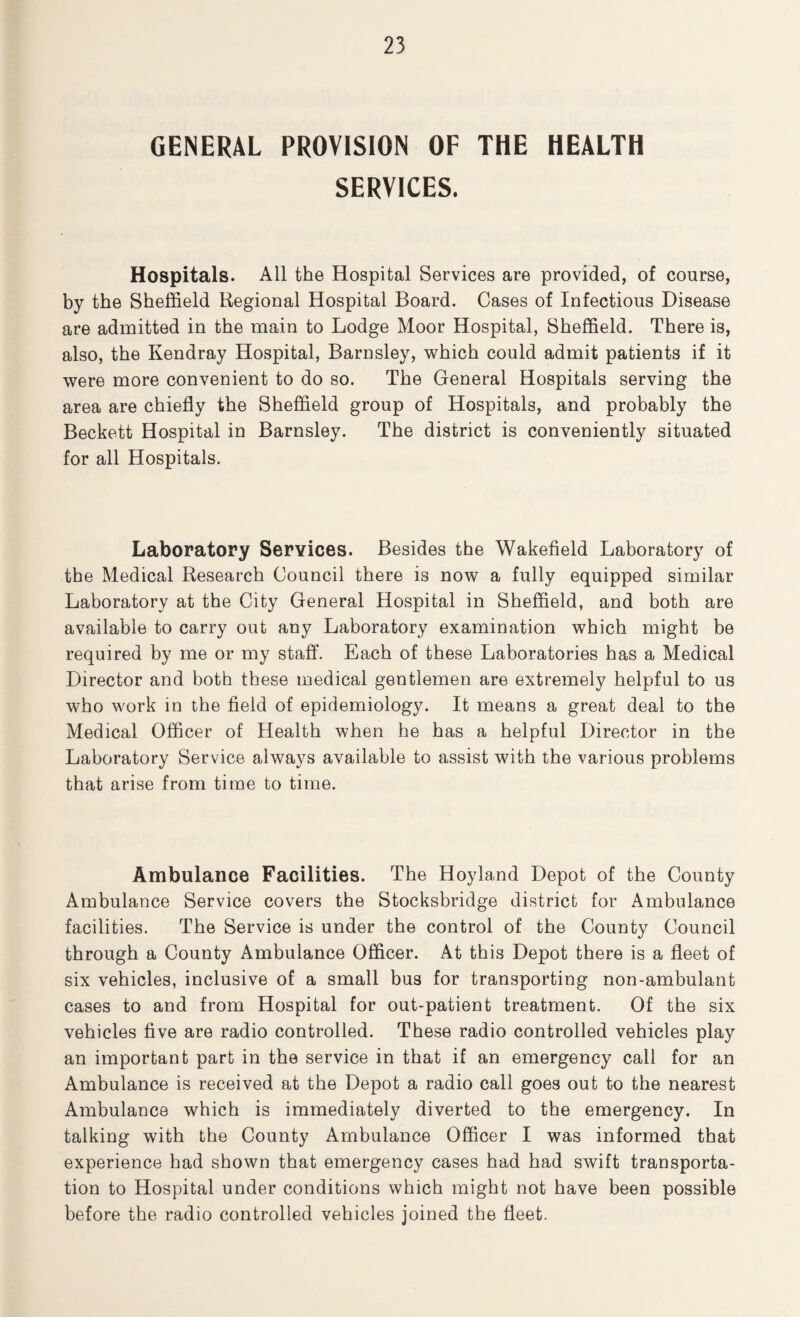 GENERAL PROVISION OF THE HEALTH SERVICES. Hospitals. All the Hospital Services are provided, of course, by the Sheffield Regional Hospital Board. Cases of Infectious Disease are admitted in the main to Lodge Moor Hospital, Sheffield. There is, also, the Kendray Hospital, Barnsley, which could admit patients if it were more convenient to do so. The General Hospitals serving the area are chiefly the Sheffield group of Hospitals, and probably the Beckett Hospital in Barnsley. The district is conveniently situated for all Hospitals. Laboratory Services. Besides the Wakefield Laboratory of the Medical Research Council there is now a fully equipped similar Laboratory at the City General Hospital in Sheffield, and both are available to carry out any Laboratory examination which might be required by me or my staff. Each of these Laboratories has a Medical Director and both these medical gentlemen are extremely helpful to us who work in the field of epidemiology. It means a great deal to the Medical Officer of Health when he has a helpful Director in the Laboratory Service always available to assist with the various problems that arise from time to time. Ambulance Facilities. The Hoyland Depot of the County Ambulance Service covers the Stocksbridge district for Ambulance facilities. The Service is under the control of the County Council through a County Ambulance Officer. At this Depot there is a fleet of six vehicles, inclusive of a small bus for transporting non-ambulant cases to and from Hospital for out-patient treatment. Of the six vehicles five are radio controlled. These radio controlled vehicles play an important part in the service in that if an emergency call for an Ambulance is received at the Depot a radio call goes out to the nearest Ambulance which is immediately diverted to the emergency. In talking with the County Ambulance Officer I was informed that experience had shown that emergency cases had had swift transporta¬ tion to Hospital under conditions which might not have been possible before the radio controlled vehicles joined the fleet.