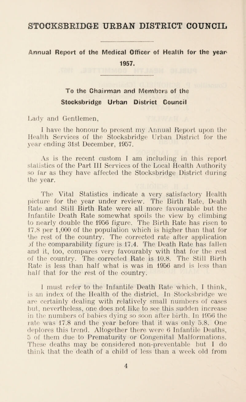 Annual Report of the Medical Officer of Health for the year* 1957. To the Chairman and Members of the Stocksbridge Urban District Council Lady and Gentlemen, I have the honour to present my Annual Report upon the Health Services of the Stocksbridge Urban District for the year ending 31st December, 1957. As is the recent custom I am including in this report statistics of the Part III Services of the Local Health Authority so far as they have affected the Stocksbridge District during the year. The Vital Statistics indicate a very satisfactory Health picture for the year under review. The Birth Rate, Death Rate and Still Birth Rate were all more favourable but the Infantile Death Rate somewhat spoils the view by climbing to nearly double the 1956 figure. The Birth Rate has risen to 17.8 per 1,000 of the population which is higher than that for the rest of the country. The corrected rate after application jf the comparability figure is 17.4. The Death Rate has fallen and it, too, compares very favourably with that for the rest of the country. The corrected Rate is 10.8. The Still Birth Rate is less than half what is was in 1956 and is less than half that for the rest of the country. 1 must refer to the Infantile Death Rate which, I think, is an index of the Health of the district. In Stocksbridge we are certainly dealing with relatively small numbers of cases but, nevertheless, one does not like to see this sudden increase in the numbers of babies dying so soon after birth. In 1956 the rate was 17.8 and the year before that it was only 5.8. One deplores this trend. Altogether there were 6 Infantile Deaths, 5 of them due to Prematurity or Congenital Malformations. These deaths may be considered non-preventable but I do think that the death of a child of less than a week old from