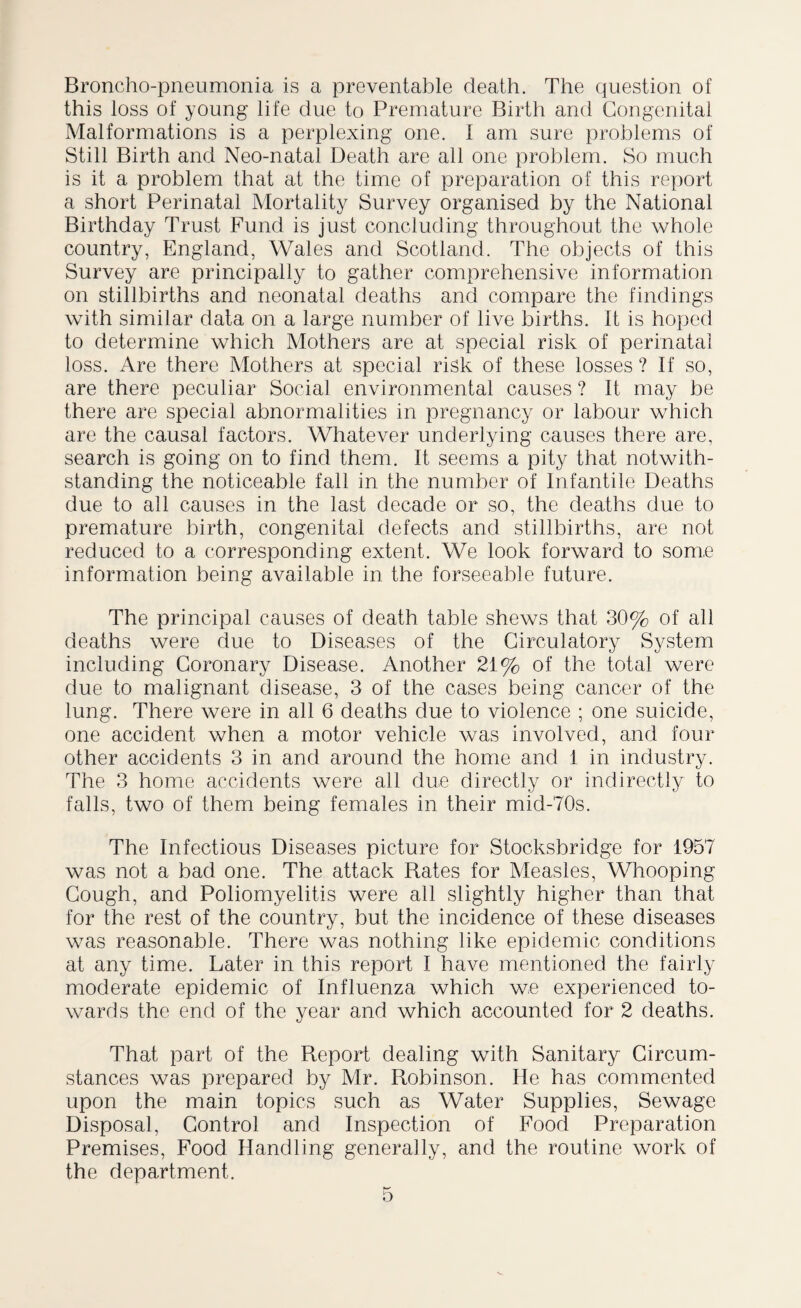 Broncho-pneumonia is a preventable death. The question of this loss of young life clue to Premature Birth and Congenital Malformations is a perplexing one. I am sure problems of Still Birth and Neo-natal Death are all one problem. So much is it a problem that at the time of preparation of this report a short Perinatal Mortality Survey organised by the National Birthday Trust Fund is just concluding throughout the whole country, England, Wales and Scotland. The objects of this Survey are principally to gather comprehensive information on stillbirths and neonatal deaths and compare the findings with similar data on a large number of live births. It is hoped to determine which Mothers are at special risk of perinatal loss. Are there Mothers at special risk of these losses ? If so, are there peculiar Social environmental causes ? It may be there are special abnormalities in pregnancy or labour which are the causal factors. Whatever underlying causes there are, search is going on to find them. It seems a pity that notwith¬ standing the noticeable fall in the number of Infantile Deaths due to all causes in the last decade or so, the deaths due to premature birth, congenital defects and stillbirths, are not reduced to a corresponding extent. We look forward to some information being available in the forseeable future. The principal causes of death table shews that 30% of all deaths were due to Diseases of the Circulatory System including Coronary Disease. Another 21% of the total were due to malignant disease, 3 of the cases being cancer of the lung. There were in all 6 deaths due to violence ; one suicide, one accident when a motor vehicle was involved, and four other accidents 3 in and around the home and 1 in industry. The 3 home accidents were all due directly or indirectly to falls, two of them being females in their mid-70s. The Infectious Diseases picture for Stocksbridge for 1957 was not a bad one. The attack Rates for Measles, Whooping- Cough, and Poliomyelitis were all slightly higher than that for the rest of the country, but the incidence of these diseases was reasonable. There was nothing like epidemic conditions at any time. Later in this report I have mentioned the fairly moderate epidemic of Influenza which we experienced to¬ wards the end of the year and which accounted for 2 deaths. That part of the Report dealing with Sanitary Circum¬ stances was prepared by Mr. Robinson. He has commented upon the main topics such as Water Supplies, Sewage Disposal, Control and Inspection of Food Preparation Premises, Food Handling generally, and the routine work of the department.