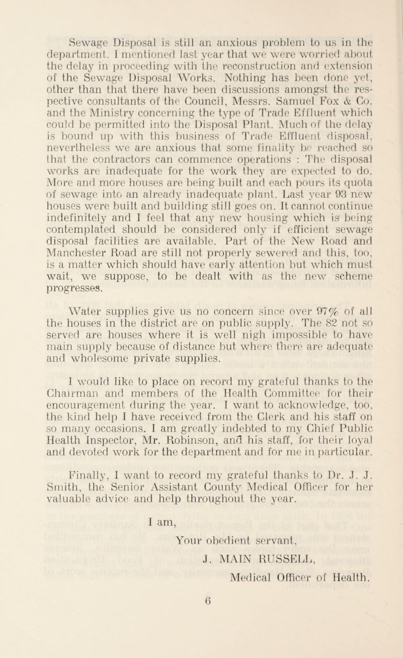 Sewage Disposal is still an anxious problem to us in the department. I mentioned last year that we were worried about the delay in proceeding with the reconstruction and extension of the Sewage Disposal Works. Nothing has been done yet, other than that there have been discussions amongst the res¬ pective consultants of the Council, Messrs. Samuel Fox & Go. and the Ministry concerning the type of Trade Effluent which could be permitted into the Disposal Plant. Much of the delay is bound up with this business of Trade Effluent disposal, nevertheless we are anxious that some finality be reached so that the contractors can commence operations : The disposal works are inadequate for the work they are expected to do. More and more houses are being built and each pours its quota of sewage into an already inadequate plant. Last year 93 new houses were built and building still goes on. It cannot continue indefinitely and I feel that any new housing which is1 being contemplated should be considered only if efficient sewage disposal facilities are available. Part of the New Pmad and Manchester Road are still not properly sewered and this, too, is a matter which should have early attention but which must wait, we suppose, to be dealt with as the new scheme progresses. Water supplies give us no concern since over 97% of all the houses in the district are on public supply. The 82 not so served are houses where it is well nigh impossible to have main supply because of distance but where there are adequate and wholesome private supplies. I would like to place on record my grateful thanks to the Chairman and members of the Health Committee for their encouragement during the year. 1 want to acknowledge, too, the kind help I have received from the Clerk and his staff on so many occasions. I am greatly indebted to my Chief Public Health Inspector, Mr. Robinson, and his staff, for their loyal and devoted work for the department and for me in particular. Finally, I want to record my grateful thanks to Dr. J. J. Smith, the Senior Assistant County Medical Officer for her valuable advice and help throughout the year. I am, Your obedient servant, J. MAIN RUSSELL, Medical Officer of Health.
