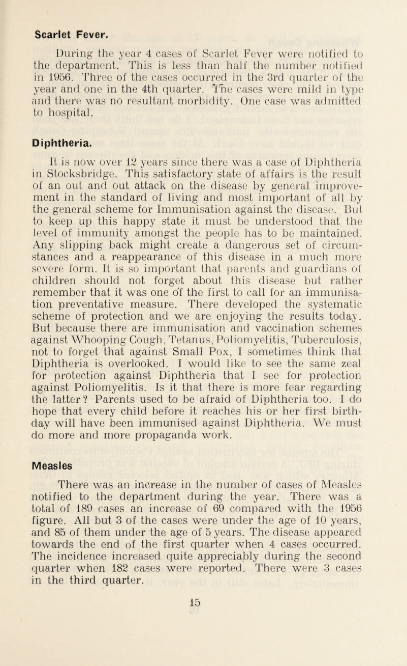 Scarlet Fever. During the year 4 cases of Scarlet Fever were notified to the department. This is less than half the number notified in 1956. Three of the cases occurred in the 3rd quarter of the year and one in the 4th quarter. The cases were mild in type and there was no resultant morbidity. One case was admitted to hospital. Diphtheria. It is now over 12 years since there was a case of Diphtheria in Stocksbridge. This satisfactory state of affairs is the result of an out and out attack on the disease by general improve¬ ment in the standard of living and most important of all by the general scheme for Immunisation against the disease. But to keep up this happy state it must be understood that the level of immunity amongst the people has to be maintained. Any slipping back might create a dangerous set of circum¬ stances and a reappearance of this disease in a much more severe form. It is so important that parents and guardians of children should not forget about this disease but rather remember that it was one of the first to call for an immunisa¬ tion preventative measure. There developed the systematic scheme of protection and we are enjoying the results today. But because there are immunisation and vaccination schemes against Whooping Gough, Tetanus, Poliomyelitis, Tuberculosis, not to forget that against Small Pox, I sometimes think that Diphtheria is overlooked. I would like to see the same zeal for protection against Diphtheria that I see for protection against Poliomyelitis. Is it that there is more fear regarding the latter? Parents used to be afraid of Diphtheria too. I do hope that every child before it reaches his or her first birth¬ day will have been immunised against Diphtheria. We must do more and more propaganda work. Measles There was an increase in the number of cases of Measles notified to the department during the year. There was a total of 189 cases an increase of 69 compared with the 1956 figure. All but 3 of the cases were under the age of 10 years, and 85 of them under the age of 5 years. The disease appeared towards the end of the first quarter when 4 cases occurred. The incidence increased quite appreciably during the second quarter when 182 cases were reported. There were 3 cases in the third quarter.
