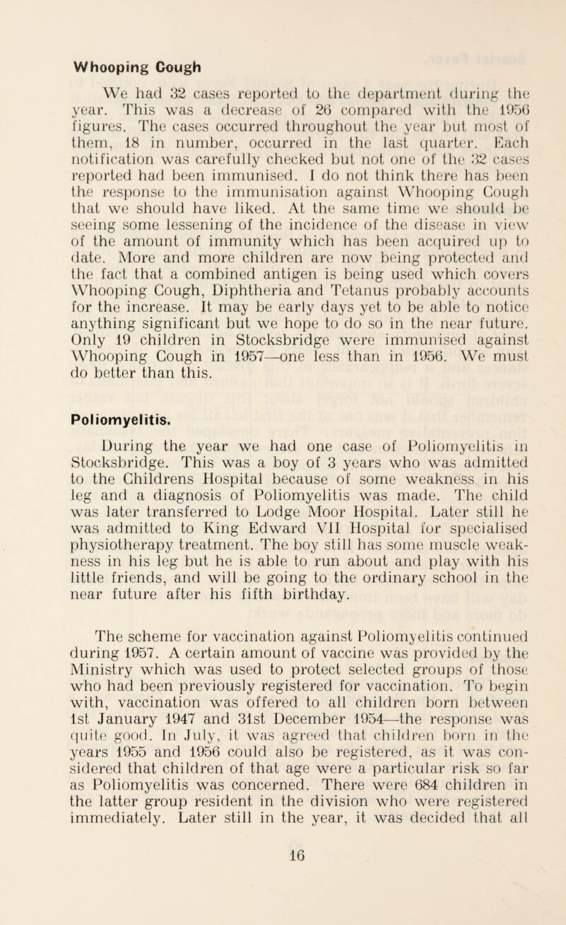Whooping Gough We had 32 cases reported to the department during the year. This was a decrease of 26 compared with the 1956 figures. The cases occurred throughout the year but most of them, 18 in number, occurred in the last quarter. Each notification was carefully checked but not one of the 32 cases reported had been immunised. I do not think there has been the response to the immunisation against Whooping Gough that we should have liked. At the same time we should be seeing some lessening of the incidence of the disease in view of the amount of immunity which has been acquired up to date. More and more children are now being protected and the fact that a combined antigen is being used which covers Whooping Gough, Diphtheria and Tetanus probably accounts for the increase. It may be early days yet to be able to notice anything significant but we hope to do so in the near future. Only 19 children in Stocksbridge were immunised against Whooping Gough in 1957—one less than in 1956. We must do better than this. Poliomyelitis. During the year we had one case of Poliomyelitis in Stocksbridge. This was a boy of 3 years who was admitted to the Childrens Hospital because of some weakness in his leg and a diagnosis of Poliomyelitis was made. The child was later transferred to Lodge Moor Hospital. Later still he was admitted to King Edward VII Hospital for specialised physiotherapy treatment. The boy still has some muscle weak¬ ness in his leg but he is able to run about and play with his little friends, and will be going to the ordinary school in the near future after his fifth birthday. The scheme for vaccination against Poliomyelitis continued during 1957. A certain amount of vaccine was provided by the Ministry which was used to protect selected groups of those who had been previously registered for vaccination. To begin with, vaccination was offered to all children born between 1st January 1947 and 31st December 1954—the response was quite good. In July, it was agreed that children born in the years 1955 and 1956 could also be registered, as it was con¬ sidered that children of that age were a particular risk so far as Poliomyelitis was concerned. There were 684 children in the latter group resident in the division who were registered immediately. Later still in the year, it was decided that all