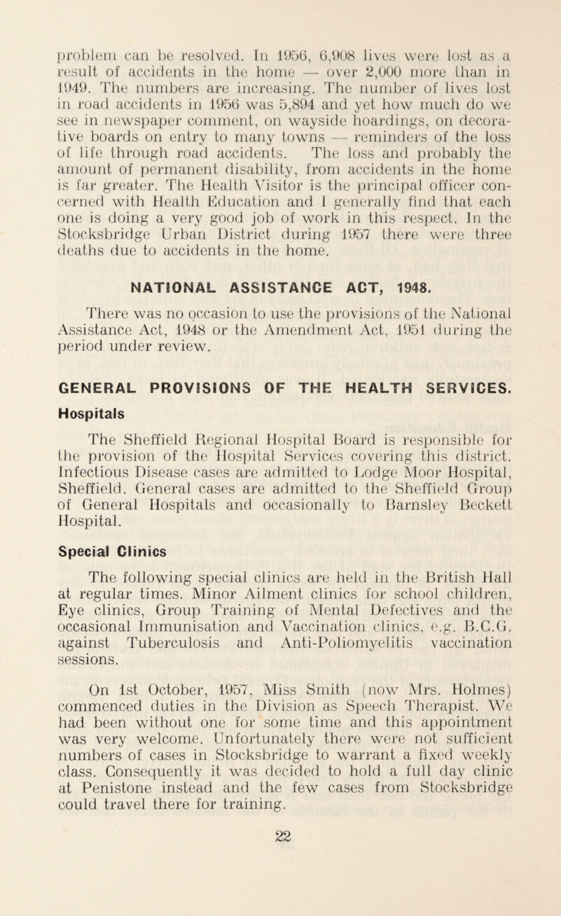 problem can be resolved. In 1956, 6,908 lives were lost as a result of accidents in the home — over 2,000 more than in 1949. The numbers are increasing. The number of lives lost in road accidents in 1956 was 5,894 and yet how much do we see in newspaper comment, on wayside hoardings, on decora¬ tive boards on entry to many towns — reminders of the loss of life through road accidents. The loss and probably the amount of permanent disability, from accidents in the home is far greater. The Health Visitor is the principal officer con¬ cerned with Health Education and I generally find that each one is doing a very good job of work in this respect. In the Stocksbridge Urban District during 1957 there were three deaths due to accidents in the home. NATIONAL ASSISTANCE ACT, 1948. There was no occasion to use the provisions of the National Assistance Act, 1948 or the Amendment Act. 1951 during the period under review. GENERAL PROVISIONS OF THE HEALTH SERVICES. Hospitals The Sheffield Regional Hospital Board is responsible for the provision of the Hospital Services covering this district. Infectious Disease cases are admitted to Lodge Moor Hospital, Sheffield. General cases are admitted to the Sheffield Group of General Hospitals and occasionally to Barnsley Beckett Hospital. Special Clinics The following special clinics are held in the British Hall at regular times. Minor Ailment clinics for school children, Eye clinics, Group Training of Mental Defectives and the occasional Immunisation and Vaccination clinics, e.g. B.C.G. against Tuberculosis and Anti-Poliomyelitis vaccination sessions. On 1st October, 1957, Miss Smith (now Mrs. Holmes) commenced duties in the Division as Speech Therapist. We had been without one for some time and this appointment was very welcome. Unfortunately there were not sufficient numbers of cases in Stocksbridge to warrant a fixed weekly class. Consequently it was decided to hold a full day clinic at Penistone instead and the few cases from Stocksbridge could travel there for training.