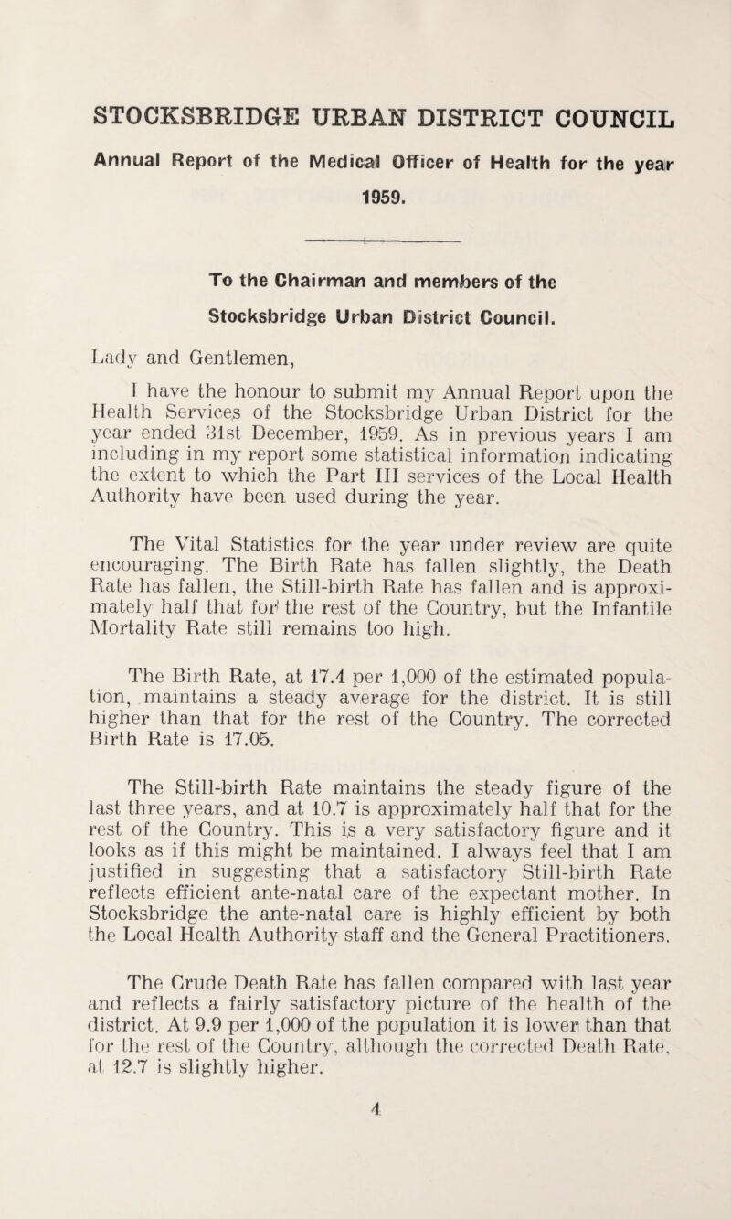 Annual Report of the Medical Officer of Health for the year 1959. To the Chairman and members of the Stocksbridge Urban District Council. Lady and Gentlemen, I have the honour to submit my Annual Report upon the Health Service,s of the Stocksbridge Urban District for the year ended 31st December, 1959. As in previous years I am including in my report some statistical information indicating the extent to which the Part III services of the Local Health Authority have been used during the year. The Vital Statistics for the year under review are quite encouraging. The Birth Rate has fallen slightly, the Death Rate has fallen, the Still-birth Rate has fallen and is approxi¬ mately half that fob the rest of the Country, but the Infantile Mortality Rate still remains too high. The Birth Rate, at 17.4 per 1,000 of the estimated popula¬ tion, maintains a steady average for the district. It is still higher than that for the rest of the Country. The corrected Birth Rate is 17.05. The Still-birth Rate maintains the steady figure of the last three years, and at 10.7 is approximately half that for the rest of the Country. This is a very satisfactory figure and it looks as if this might be maintained. I always feel that I am justified in suggesting that a satisfactory Still-birth Rate reflects efficient ante-natal care of the expectant mother. In Stocksbridge the ante-natal care is highly efficient by both the Local Health Authority staff and the General Practitioners. The Crude Death Rate has fallen compared with last year and reflects a fairly satisfactory picture of the health of the district. At 9.9 per 1,000 of the population it is lower than that for the rest of the Country, although the corrected Death Rate, at 12.7 is slightly higher.