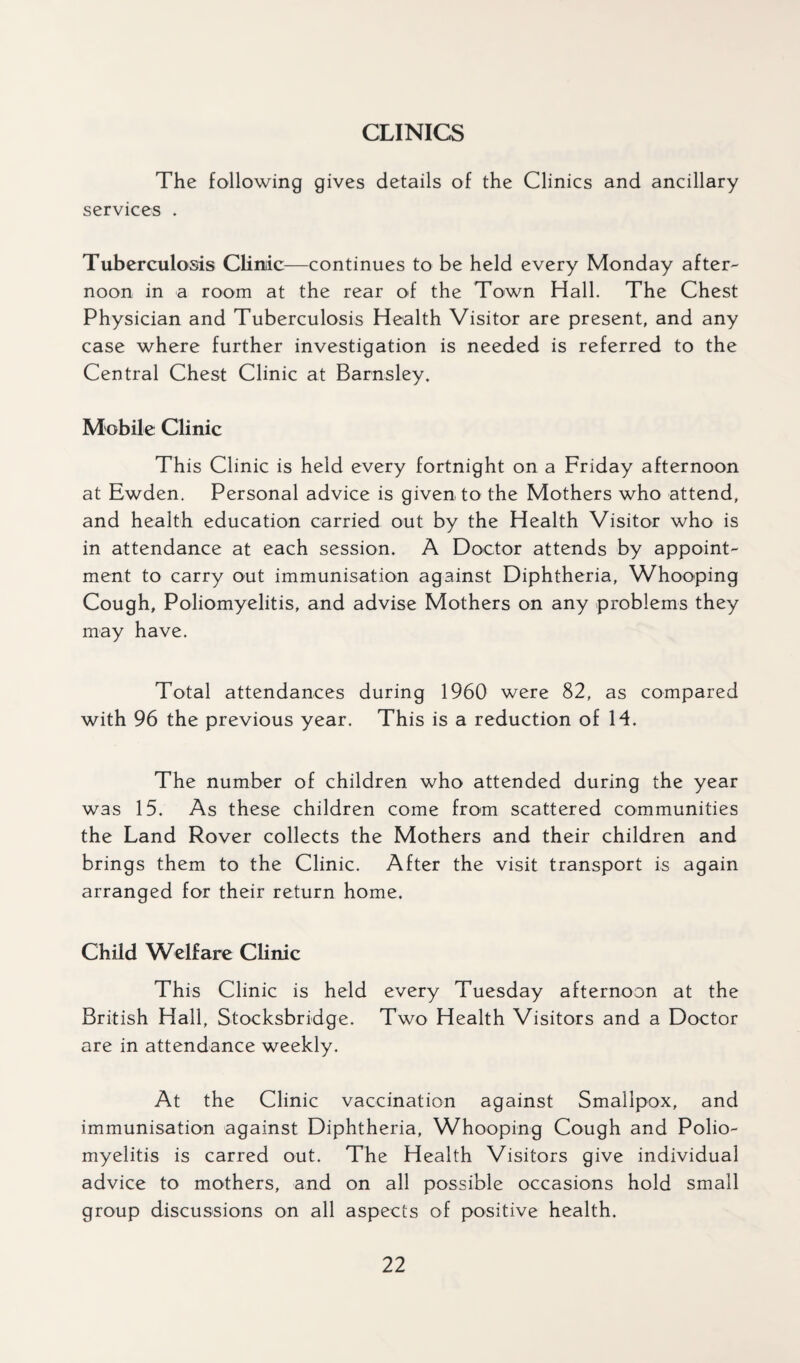 CLINICS The following gives details of the Clinics and ancillary services . Tuberculosis Clinic—continues to be held every Monday after¬ noon in a room at the rear of the Town Hall. The Chest Physician and Tuberculosis Health Visitor are present, and any case where further investigation is needed is referred to the Central Chest Clinic at Barnsley. Mobile Clinic This Clinic is held every fortnight on a Friday afternoon at Ewden. Personal advice is given to the Mothers who attend, and health education carried out by the Health Visitor who is in attendance at each session. A Doctor attends by appoint¬ ment to carry out immunisation against Diphtheria, Whooping Cough, Poliomyelitis, and advise Mothers on any problems they may have. Total attendances during 1960 were 82, as compared with 96 the previous year. This is a reduction of 14. The number of children who attended during the year was 15. As these children come from scattered communities the Land Rover collects the Mothers and their children and brings them to the Clinic. After the visit transport is again arranged for their return home. Child Welfare Clinic This Clinic is held every Tuesday afternoon at the British Hall, Stocksbridge. Two Health Visitors and a Doctor are in attendance weekly. At the Clinic vaccination against Smallpox, and immunisation against Diphtheria, Whooping Cough and Polio¬ myelitis is carred out. The Health Visitors give individual advice to mothers, and on all possible occasions hold small group discussions on all aspects of positive health.