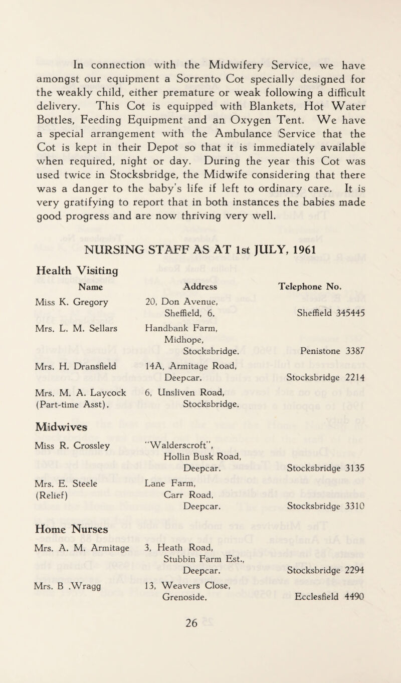 In connection with the Midwifery Service, we have amongst our equipment a Sorrento Cot specially designed for the weakly child, either premature or weak following a difficult delivery. This Cot is equipped with Blankets, Hot Water Bottles, Feeding Equipment and an Oxygen Tent. We have a special arrangement with the Ambulance Service that the Cot is kept in their Depot so that it is immediately available when required, night or day. During the year this Cot was used twice in Stocksbridge, the Midwife considering that there was a danger to the baby’s life if left to ordinary care. It is very gratifying to report that in both instances the babies made good, progress and are now thriving very well. NURSING STAFF AS AT 1st JULY, 1961 Health Visiting Name Address Telephone No. Miss K. Gregory 20, Don Avenue, Sheffield, 6. Sheffield 345445 Mrs. L. M. Sellars Handbank Farm, Midhope, Stocksbridge. Penistone 3387 Mrs. H. Dransfield 14A, Armitage Road, Deepcar. Stocksbridge 2214 Mrs. M. A. Laycock (Part-time Asst). 6, Unsliven Road, Stocksbridge. Midwives Miss R. Crossley “Walderscroft ”, Hollin Busk Road, Deepcar. Stocksbridge 3135 Mrs. E. Steele (Relief) Lane Farm, Carr Road, Deepcar. Stocksbridge 3310 Home Nurses Mrs. A. M. Armitage 3, Heath Road, Stubbin Farm Est., Deepcar. Stocksbridge 2294 Mrs. B .Wragg 13, Weavers Close, Grenoside. Ecclesfield 4490