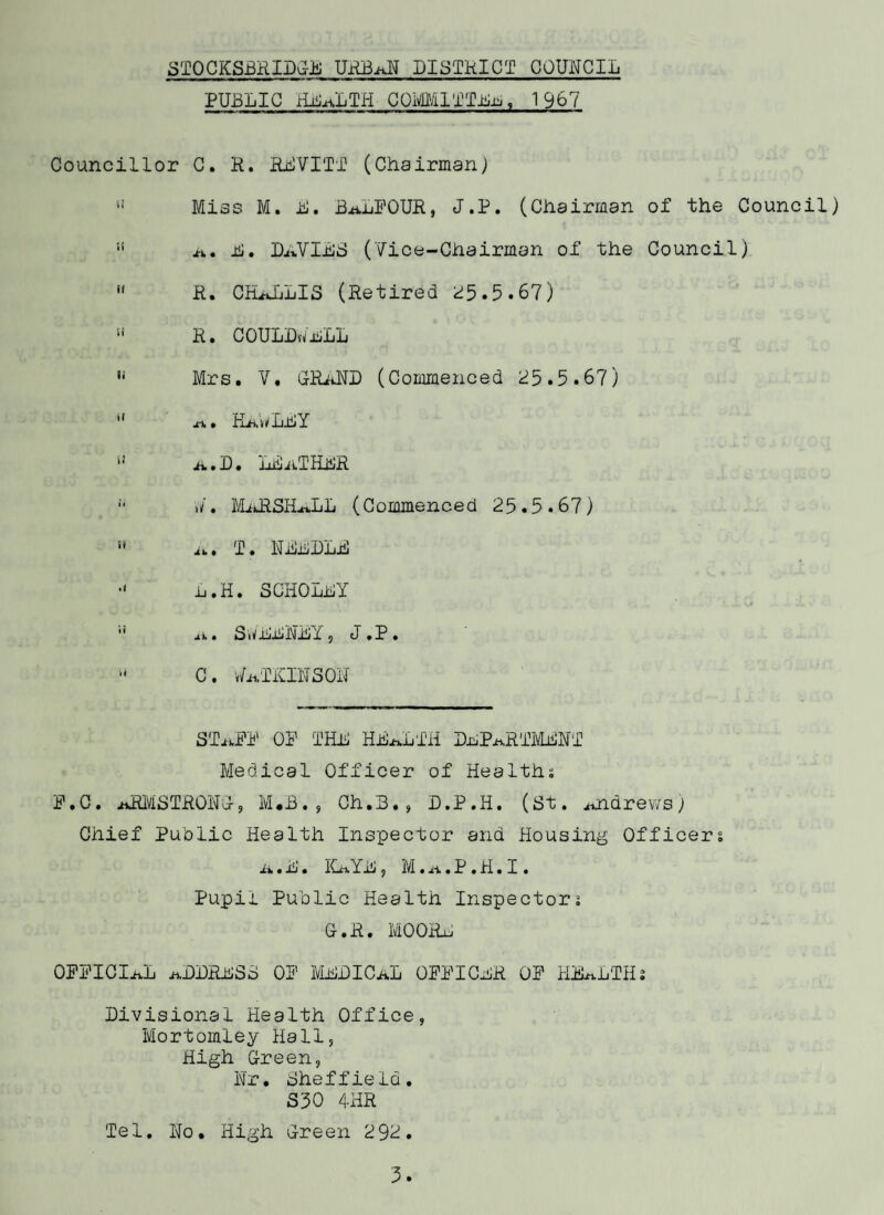 DISTRICT STATISTICS IN DRIER The Stocksbridge Urban District covers an area of 4,630 ores. The number of inhabited houses at the o-nd of 1967 was 4,476 * 'he rateable value of the district is £691,893, whilst the iroduct of a penny rate is £2,905 as at 1st April, 1967. VITaL STATISTICS OPULaTIOIT The Registrar General has given his estimation of the opulation as 12,430, an increase of 250 as compared with the 966 figure. •IKTHS There were 217 live births registered in the district urdrig the year. Of these 107 were males end 110 females. There ere'7 illegitimate births, 2 male and 5 female. .TILL-BIRTHS During the year there was 1 still-birth (female). EXTHS 124 deaths were attributed to the district during 1967, 56 ale and 66 female. Below I give tables of Live Birth Rates, Still-birth Rates nd Crude Death Rates, with those rates fwr other parts of the ountry. Rates per 1,000 total population Year England and a 1 e s »/est Riding Adminis tra tive County Stocksbridge U.D. (Rates per LIVE BIRTHS 1,000 of the population) 196? 17.2 18.0 17.5 1966 17.7 18.0 16.9 1965 16.0 18.2 16.6 1964 18.4 18.5 17.7 1963 13.2 18.2 17.7
