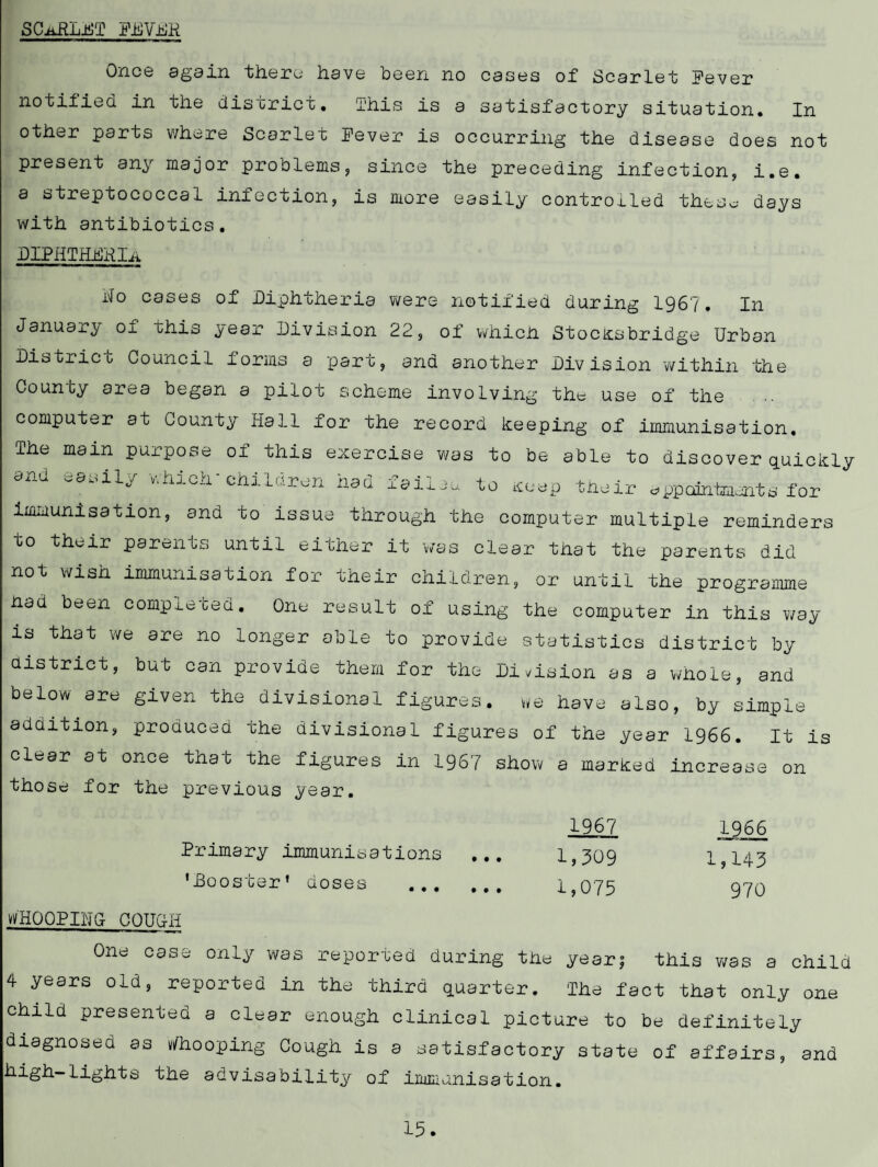 GEEgRaL PROVISION OP THL HisLxLTH SLR'/ICmS HOsPITalS Infectious Disease. Cases of infectious disease requiring treatment in hospital are admitted to Lodge Moor Hospital, Sheffield. Maternity Cases. If hospitalization is required in maternity cases it is provided at the Chapeitown Maternity Home, the Northern General Hospital, Sheffield, the Jessop Hospital for Women, Sheffield. General Hospitals. General Hospitals in Sheffield are 'those used bv the people in the Stocksbridge Urban District. CERVICAL CYTOLOGY During the year we continued the service of taking cervical smears for the detection of early carcinoma of the cervix. We have continued the policy of seeking tnose women most at risk, i.e. over 35 years of age with 4 or more children, but have also taken in any other married women who were anxious to have the test carried out. we have not sought to publicise this very widely, but have preferred rstner to seek the cases through our own nurses and through the general practitioner service, since the number of smears available is still limited, and this relative shortage of smear facilities in the laboratory is the controlling factor in the numbers we try to encourage to the clinic. The number of positive tests have been very small indeed but we sincerely hope, as a result of having discovered these positives, that the ladies concerned will enjoy a normal life span. Laj30HaT0_RY SLAV I CLP . The Public Health Laboratories at Wakefield and Sheffield are available to provide ail the necessary investigations we may require in the epidemiological field. The respective Medical Directors are most willing to help and advise, and I am grateful to them.
