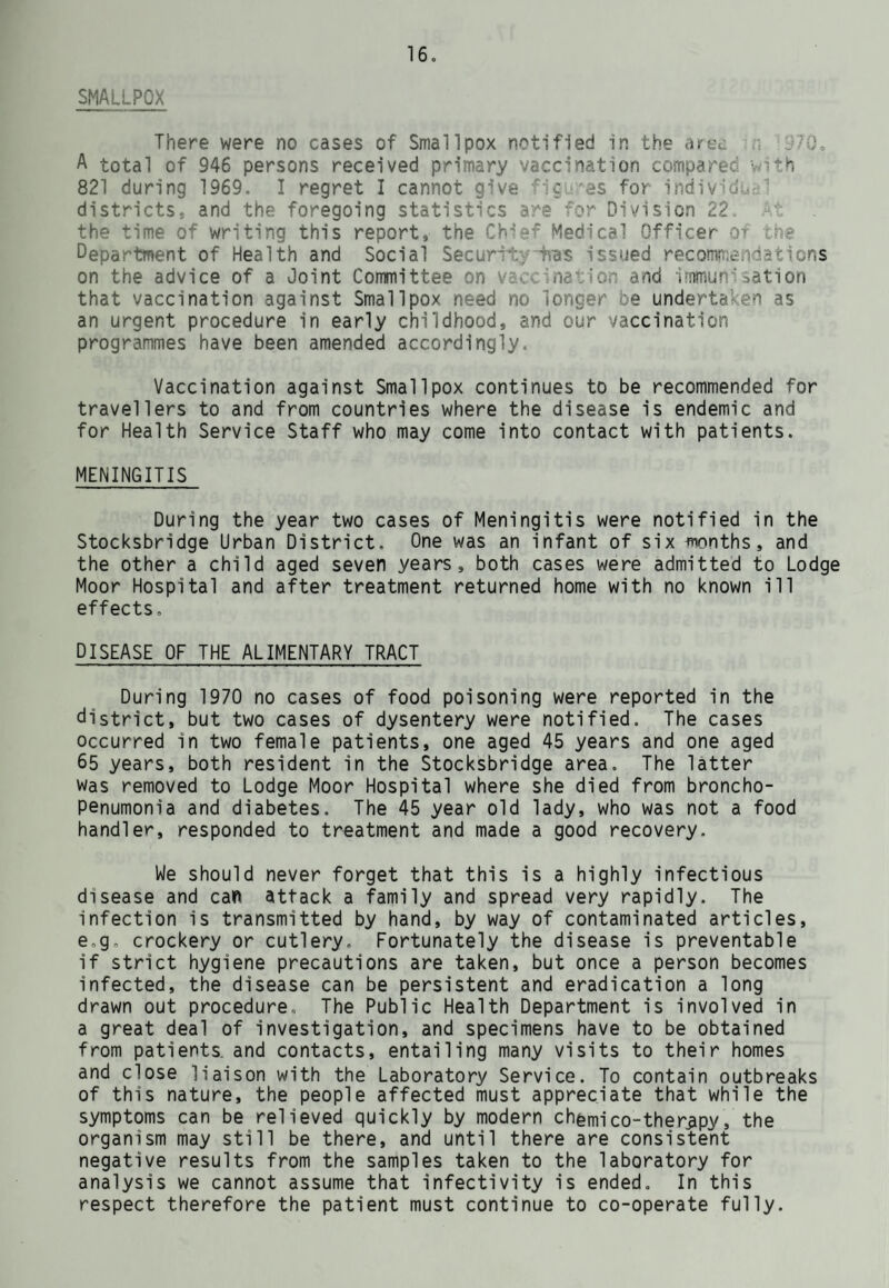 DOMESTIC HELP SERVICE During 1970 a total of 25,269 domestic help hours were provided in the Stocksbridge Urban District. There were 38 Domestic Helps employed, attending a total of 107 cases. Of this total, 62 cases were continued from 1969, the remaining 45 being new cases. The types of cases where domestic help was made available are as follows:- Maternity cases General cases over 65 years General cases under 65 years Other cases 6 86 5 10 W It will be noted that the total number of cases attended by Home Helps in the Stocksbridge area fell by 20, from 127 to 107, with a corresponding drop of 236 hours. The major reduction occurred in the general cases over 65 years, the number falling from 102 down to 86. The number of 'Other cases' doubled from 5 to 10. This type of case involves the servicing of homes where the mother is suffering from an illness and requires help not only with domestic duties, but with her children. Under this heading would be placed problem families, requiring instruction in housekeeping andsbudgeting; also, widowers with young children are entitled to help until they can obtain the services of a paid housekeeper. Since the Home Help scheme began it has developed into an essential service for the care of the aged, and it helps them to remain in their own homes, when otherwise some, due to increasing infirmity, would have to go into Part III accommodation or hospital. Before the implementation of the Local Authority Social Services Act, 1970 which, amongst other things, authorises the hand-over of the Domestic Help Service to the new Department of Social Service, the County Council approved the appointment of a Home Help Organiser and two assistants in each divisional area. The Home Help Organiser for this Division started her new duties on 1st November, 1970. She had to assume responsibility for administering and co-ordinating a work force of approximately 140 Home Helps, whose duties had previously been defined and organised in the main by the Health Visiting Staff. There was a gradual transfer of responsibility with full co-operation on all sides. It is most important to have the elderly remain in the surroundings they know so well, and to this end the County Council, under Section 126 of the Local Government Act, 1948, make contributions to District Councils for the provision of selected groups of dwellings for elderly people on Council Estates. These units have a warden whose duty it is to make periodic visits daily and ensure the well-being of the tenants. A communication system operates from their accommodation to the warden's residence, so that she can be summoned at any hour of the day or night, should an emergency occur.