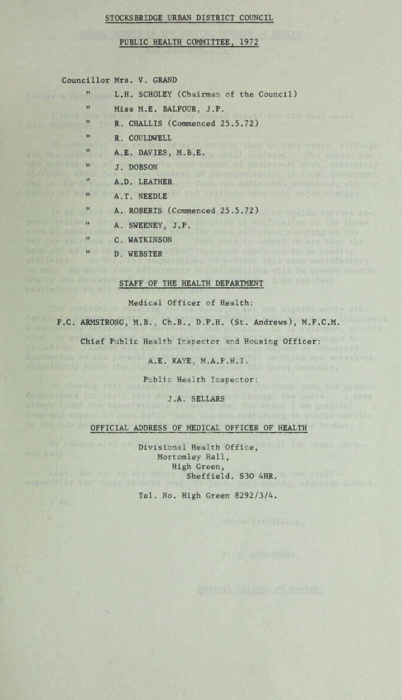 STOCKSBRIDGE URBAN DISTRICT COUNCIL PUBLIC HEALTH COMMITTEE, 1972 Councillor Mrs. V, GRAND  L.H. SCHOLEY (Cbainnan of the Council)  Miss M.E. BALFOUR, J.P.  R. CHALLIS (Commenced 25.5.72)  R. COULDWELL  A.E. DAVIES, M.B.E.  J, DOBSON  A.D. LEATHER  A.T. NEEDLE  A. ROBERTS (Commenced 25.5.72)  A. SWEENEY, J.P,  C. WATKINSON  D, WEBSTER STAFF OF THE HEALTH DEPARTMENT Medical Officer of Health: F.C. ARMSTRONG, M.B., Ch.B,, D.P.H. (St. Andrews), M.F.C.M. Chief Public Health Ir.spector and Housing Officer: A.E. KAYE, M.AoP.H.T. Public Health Inspector: J.A. SELLARS OFFICIAL ADDRESS OF MEDICAL OFFICER OF HEALTH Divisional Health Office, Mortomley Hall, High Green, Sheffield. S30 4HR. Tel, No. High Green 8292/3/4.