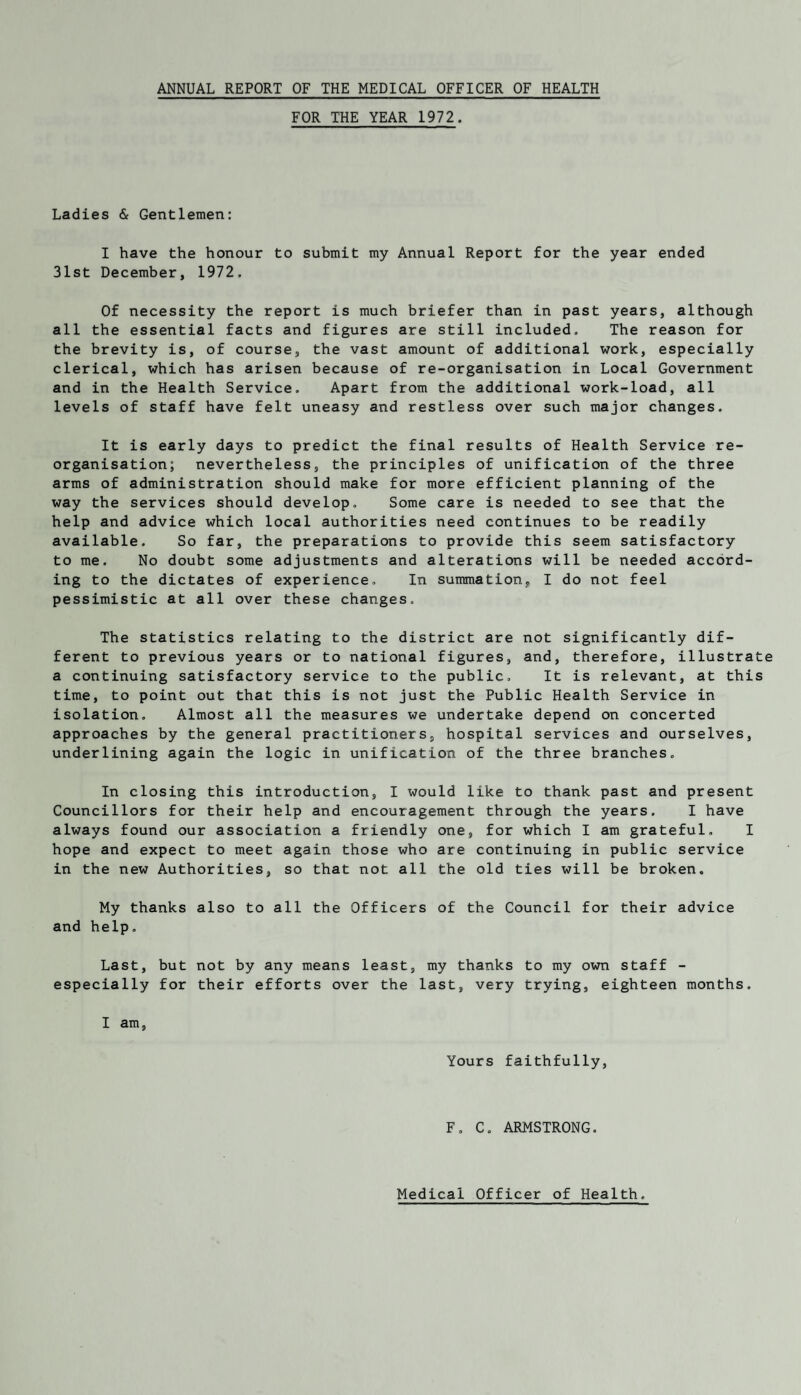 ANNUAL REPORT OF THE MEDICAL OFFICER OF HEALTH FOR THE YEAR 1972. Ladies & Gentlemen: I have the honour to submit my Annual Report for the year ended 31st December, 1972. Of necessity the report is much briefer than in past years, although all the essential facts and figures are still included. The reason for the brevity is, of course, the vast amount of additional work, especially clerical, which has arisen because of re-organisation in Local Government and in the Health Service. Apart from the additional work-load, all levels of staff have felt uneasy and restless over such major changes. It is early days to predict the final results of Health Service re¬ organisation; nevertheless, the principles of unification of the three arms of administration should make for more efficient planning of the way the services should develop. Some care is needed to see that the help and advice which local authorities need continues to be readily available. So far, the preparations to provide this seem satisfactory to me. No doubt some adjustments and alterations will be needed accord¬ ing to the dictates of experience. In summation, I do not feel pessimistic at all over these changes. The statistics relating to the district are not significantly dif¬ ferent to previous years or to national figures, and, therefore, illustrate a continuing satisfactory service to the public. It is relevant, at this time, to point out that this is not just the Public Health Service in isolation. Almost all the measures we undertake depend on concerted approaches by the general practitioners, hospital services and ourselves, underlining again the logic in unification of the three branches. In closing this introduction, I would like to thank past and present Councillors for their help and encouragement through the years. I have always found our association a friendly one, for which I am grateful. I hope and expect to meet again those who are continuing in public service in the new Authorities, so that not all the old ties will be broken. My thanks also to all the Officers of the Council for their advice and help. Last, but not by any means least, my thanks to my own staff - especially for their efforts over the last, very trying, eighteen months. I am. Yours faithfully. F. C. ARMSTRONG. Medical Officer of Health.