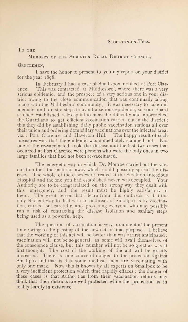 Stockton-on-Tees. To THE Members of the Stockton Rural District Council. Gentlemen, I have the honor to present to you my report on your district for the year 1898. In February I had a case of Small-pox notified at Port Clar¬ ence. This was contracted at Middlesbrob where there was a very serious epidemic, and the prospect of a very serious one in your dis¬ trict owing to the close communication that was continually taking place with the Middlesbro' community ; it was necessary to take im¬ mediate and drastic steps to avoid a serious epidemic, so your Board at once established a Hospital to meet the difficulty and approached the Guardians to get efficient vaccination carried out in the district; this they did by establishing daily public vaccination stations all over their union and ordering domiciliary vaccinations over the infected area, viz.: Port Clarence and Haverton Hill. The happy result of such measures was that the epidemic was immediately stamped out. Not one of the re-vaccinated took the disease and the last two cases that occurred at Port Clarence were persons who were the only ones in two large families that had not been re-vaccinated. The energetic way in which Dr. Monroe carried out the vac¬ cination took the material away which could possibly spread the dis¬ ease. The whole of the cases were treated at the Stockton Infectious Hospital and the one you had established never was occupied. Your Authority are to be congratulated on the strong way they dealt with this emergency, and the result must be highly satisfactory to them. The great lesson that I learn from this outbreak is that the only efficient way to deal with an outbreak of Smallpox is by vaccina¬ tion, carried out carefully, and protecting everyone who may possibly run a risk of contracting the disease, Isolation and sanitary steps being used as a powerful help. The question of vaccination is very prominent at the present time owing to the passing of the new act for that purpose. I believe that the working of this act will be better than was at first anticipated : vaccination will not be so general, as some will avail themselves of the conscience clause, but this number will not be so great as was at first thought. The cost of the working of the act will be greatly increased. There is one source of danger to the protection against Smallpox and that is that some medical men are vaccinating with only one mark. Now this is known by all experts on Smallpox to be a very inefficient protection which time rapidly effaces : the danger of these cases is that Authorities from their vaccination returns may think that their districts are well protected while the protection is in reality hardly in existence.