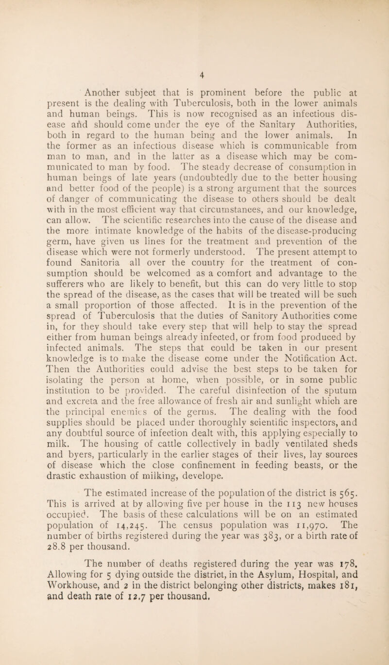 Another subject that is prominent before the public at present is the dealing with Tuberculosis, both in the lower animals and human beings. This is now recognised as an infectious dis¬ ease and should come under the eye of the Sanitary Authorities, both in regard to the human being and the lower animals. In the former as an infectious disease which is communicable from man to man, and in the latter as a disease which may be com¬ municated to man by food. The steady decrease of consumption in human beings of late years (undoubtedly due to the better housing and better food of the people) is a strong argument that the sources of danger of communicating the disease to others should be dealt with in the most efficient way that circumstances, and our knowledge, can allow. The scientific researches into the cause of the disease and the more intimate knowledge of the habits of the disease-producing germ, have given us lines for the treatment and prevention of the disease which were not formerly understood. The present attempt to found Sanitoria all over the country for the treatment of con¬ sumption should be welcomed as a comfort and advantage to the sufferers who are likely to benefit, but this can do very little to stop the spread of the disease, as the cases that will be treated will be such a small proportion of those affected. It is in the prevention of the spread of Tuberculosis that the duties of Sanitory Authorities come in, for they should lake every step that will help to stay the spread either from human beings already infected, or from food produced by infected animals. The steps that could be taken in our present knowledge is to make the disease come under the Notification Act. ITen the Authorities could advise the best steps to be taken for isolating the person at home, when possible, or in some public institution to be {)rovided. The careful disinfection of the sputum and excreta and the free allowance of fresh air and sunlight which are the principal enemies of the germs. The dealing with the food supplies should be placed under thoroughly scientific inspectors, and any doubtful source of infection dealt with, this applying especially to milk. The housing of cattle collectively in badly ventilated sheds and byers, particularly in the earlier stages of their lives, lay sources of disease which the close confinement in feeding beasts, or the drastic exhaustion of milking, develope. The estimated increase of the population of the district is 565. This is arrived at by allowing five per house in the 113 new houses occupied. The basis of these calculations will be on an estimated population of 14,245. The census population was 11,970. The number of births registered during the year was 383, or a birth rate of 28.8 per thousand. The number of deaths registered during the year was 178, Allowing for 5 dying outside the district, in the Asylum, Hospital, and Workhouse, and 2 in the district belonging other districts, makes 181, and death rate of 12.7 per thousand.