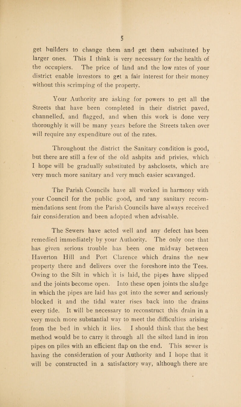 get builders to change them and get them substituted by larger ones. This I think is very necessary for the health of the occupiers. The price of land and the low rates of your district enable investors to get a fair interest for their money without this scrimping of the property. Your Authority are asking for powers to get all the Streets that have been completed in their district paved, channelled, and flagged, and when this work is done very thoroughly it will be many years before the Streets taken over will require any expenditure out of the rates. Throughout the district the Sanitary condition is good, but there are still a few of the old ashpits and privies, which I hope will be gradually substituted by ashclosets, which are very much more sanitary and very much easier scavanged. The Parish Councils have all worked in harmony with your Council for the public good, and ‘any sanitary recom¬ mendations sent from the Parish Councils have always received fair consideration and been adopted when advisable. The Sewers have acted well and any defect has been remedied immediately by your Authority. The only one that has given serious trouble has been one midway between Haverton Hill and Port Clarence which drains the new property there and delivers over the foreshore into the Tees. Owing to the Silt in which it is laid, the pipes have slipped and the joints become open. Into these open joints the sludge in which the pipes are laid has got into the sewer and seriously blocked it and the tidal water rises back into the drains every tide. It will be necessary to reconstruct this drain in a very much more substantial way to meet the difficulties arising from the bed in which it lies. I should think that the best method would be to carry it through all the silted land in iron pipes on piles with an efficient flap on the end. This sewer is having the consideration of your Authority and I hope that it will be constructed in a satisfactory way, although there are
