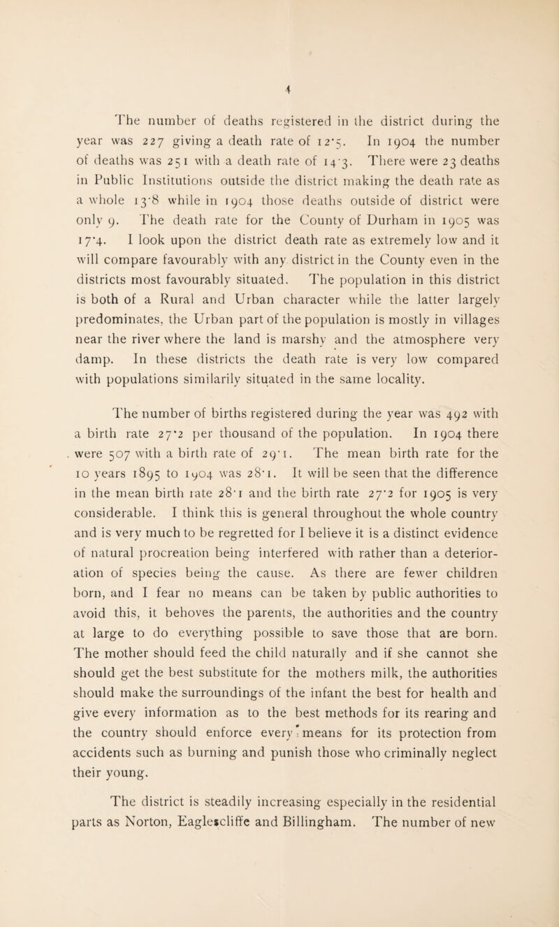 The number of deaths registered in the district during the year was 227 giving a death rate of 12*5- In 1904 the number of deaths was 251 with a death rate of 143. There were 23 deaths in Public Institutions outside the district making the death rate as a whole 13*8 while in 1904 those deaths outside of district were only 9. The death rate for the County of Durham in 1905 was 17*4. I look upon the district death rate as extremely low and it will compare favourably with any district in the County even in the districts most favourably situated. The population in this district is both of a Rural and Urban character while the latter largely predominates, the Urban part of the population is mostly in villages near the river where the land is marshy and the atmosphere very damp. In these districts the death rate is very low compared with populations similarily situated in the same locality. The number of births registered during the year was 492 with a birth rate 27*2 per thousand of the population. In 1904 there were 507 with a birth rate of 29'1. The mean birth rate for the 10 years 1895 to 1904 was 28'1. It will be seen that the difference in the mean birth rate 28'1 and the birth rate 27*2 for 1905 is very considerable. I think this is general throughout the whole country and is very much to be regretted for I believe it is a distinct evidence of natural procreation being interfered with rather than a deterior¬ ation of species being the cause. As there are fewer children born, and I fear no means can be taken by public authorities to avoid this, it behoves the parents, the authorities and the country at large to do everything possible to save those that are born. The mother should feed the child naturally and if she cannot she should get the best substitute for the mothers milk, the authorities should make the surroundings of the infant the best for health and give every information as to the best methods for its rearing and the country should enforce every’means for its protection from accidents such as burning and punish those who criminally neglect their young. The district is steadily increasing especially in the residential parts as Norton, Eaglescliffe and Billingham. The number of new