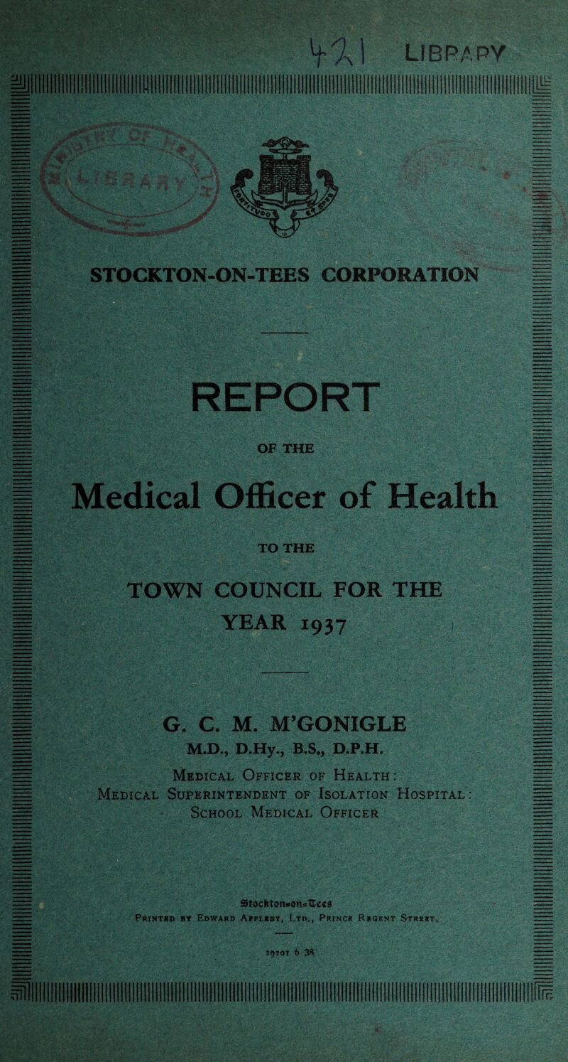 OF THE 1 Medical Officer of Health TO THE TOWN COUNCIL FOR THE YEAR 1937 G. C. M. M’GONIGLE M.D., D.Hy., B.S., D.P.H. Medical Officer of Health : Medical Superintendent of Isolation Hospital: School Medical Officer Stochton-onsUees Printbd by Edward Applkby, Ltd., Princh Regent Strsht, 29201 b 38