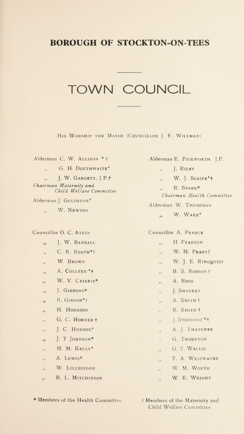 BOROUGH OF STOCKTON-ON-TEES TOWN COUNCIL His Worship the Mayor (Councillor ]. E. Wilyman) Alderman C. W. Allison * f ,, G. H. Douthwaite* ,, J. W. Gargett, J.P.f Chairman Maternity and Child Welfare Committee Alderman J. Goldston* ,, W. Newton Councillor O. C. Atkin ,, J. W. Bansall ,, C. R. Booth*! ,, W. Brown ,, A. COLLYER *f ,, W. V. Crierie* ,, J. Gibbons* ,, R. GlBSON*f ,, H. Hodgson „ G. C. Horner f ,, J. C. Hudson* „ J. T Johnson* ,, M. M. Kelly* ,, A. Lewis* ,, W. Lillystone ,, R. L. Mitchinson * Members of the Health Committee Alderman E. Pickworth. J.P. ,, J. Riley „ W. J. Scaife*| „ R. Spark* Chairman Health Committee Alderman W. Thompson „ W. Wake* Councillor A. Pearce ,, H. Pearson ,, W. M. PfiARTf ,, W. J. E. Ringquist ,, B. S. Robson t ,, A. Ross ,, J. Sharkey ,, A. Smith t ,, R. Smith f ,, J.Stoddart#| ,, A. J- Thatcher „ G. Thornton „ G. T. Wallis ,, T. A. Westwatkr ,, W. M. Worth ,, W. E. Wright f Members of the Maternity and Child Welfare C ommittee