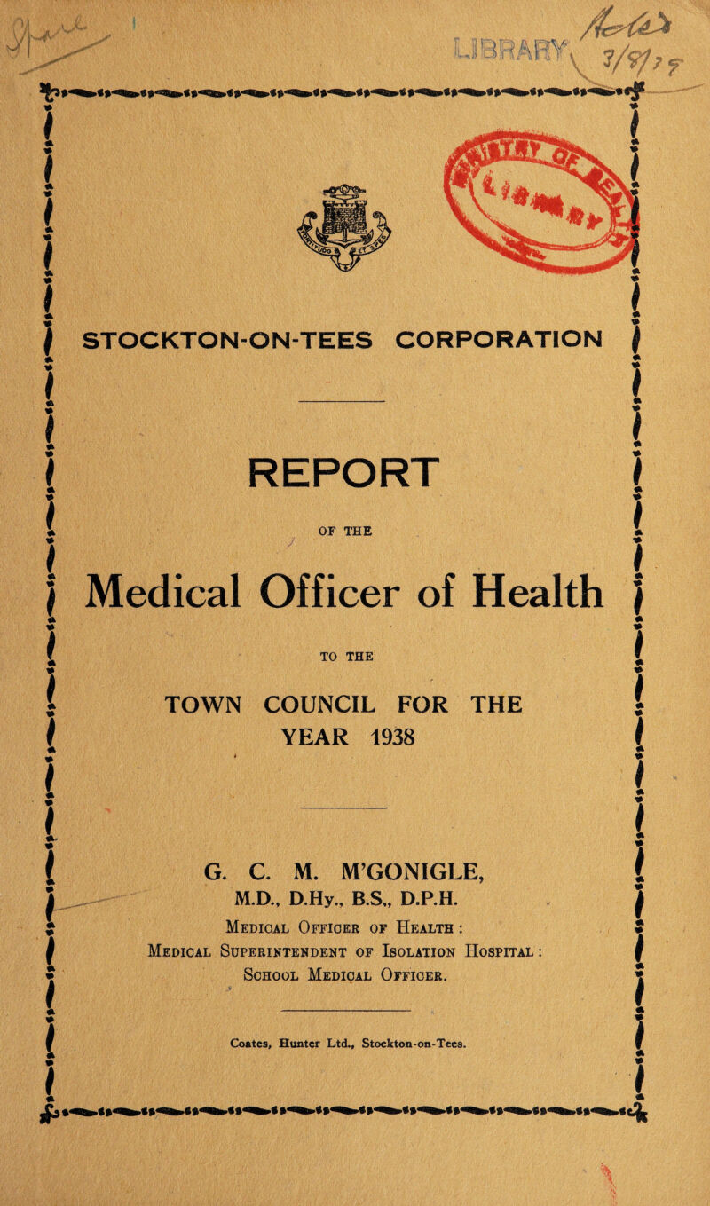 . A 'Mr f 7 * { j STOCKTON-ON-TEES CORPORATION * e - \ 1 * * * REPORT OF THE Medical Officer of Health TO THE TOWN COUNCIL FOR THE YEAR 1938 G. C M. M’GONIGLE, M.D., D.Hy., B.S„ D.P.H. Medical Officer of Health : Medical Superintendent of Isolation Hospital : School Medical Officer.
