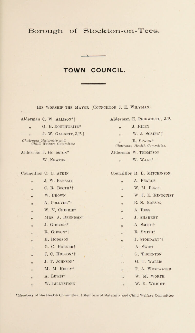 TOWN COUNCIL. His Worship the Mayor (Councillor J. E. WlLYMAN) Alderman C. W. Allison* \ Alderman E. Pickworth, J.P. >> G. H. Douthwaite* 11 J. Riley J. W. Gargett, J.P.t 11 W. J- SCAIFE*j Chairman Child Maternity and Welfare Committee „ R. Spark* Chairman Health Committee. Alderman J. Goldston* Alderman W. Thompson 11 W. Newton 11 W. Wake* Councillor 0. C. Atkin Councillor R. L. Mitchinson 11 J W. Bansall 11 A. Pearce 11 C. R. Booth*! 11 W. M. Peart 11 W. Brown 11 AY. J. E. Ringquist 11 A. Collyer*! 11 B. S. Robson 11 W. Y. Crierie* 11 A. Ross 11 Mrs. A. Dennison! 11 J. Sharkey 11 J. Gibbons* 11 A. Smith! 11 R. Gibson*] 11 R Smith* 11 H. Hodgson 11 J. Stoddart*! 11 G. C. Horner! 11 A. Swift 11 J. C. Hudson*! 11 G. Thornton 11 J. T. Johnson* 11 G. T. Wallis 11 M. M. Kelly* 11 T. A. Westwater 11 A. Lewis* 11 W. M. Worth 11 \V. Lillystone 11 W. E. Wright •Members of the Health Committee, t Members of Maternity and Child Welfare Committee