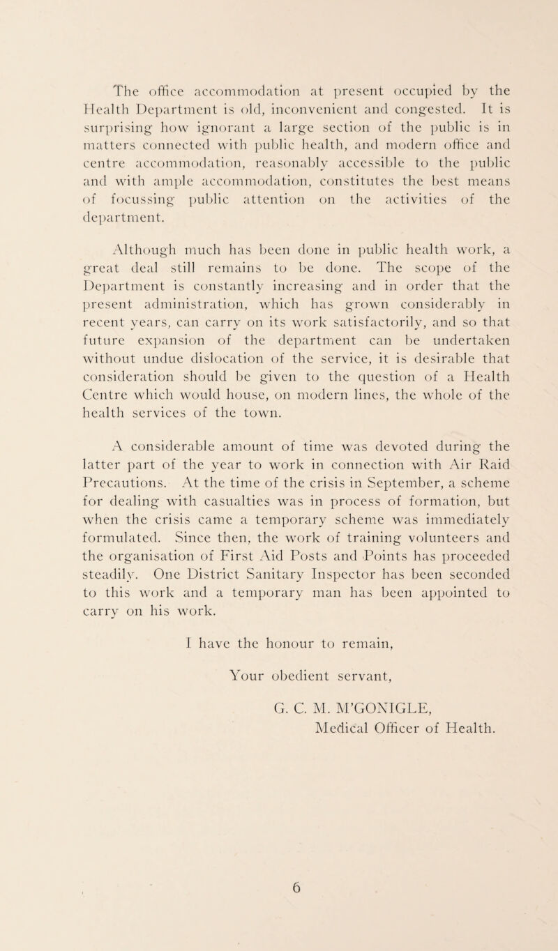 The office accommodation at present occupied by the Health Department is old, inconvenient and congested. It is surprising how ignorant a large section of the public is in matters connected with public health, and modern office and centre accommodation, reasonably accessible to the public and with ample accommodation, constitutes the best means of focussing public attention on the activities of the department. Although much has been done in public health work, a great deal still remains to be done. The scope of the Department is constantly increasing and in order that the present administration, which has grown considerably in recent years, can carry on its work satisfactorily, and so that future expansion of the department can be undertaken without undue dislocation of the service, it is desirable that consideration should be given to the question of a Health Centre which would house, on modern lines, the whole of the health services of the town. A considerable amount of time was devoted during the latter part of the year to work in connection with Air Raid Precautions. At the time of the crisis in September, a scheme for dealing with casualties was in process of formation, but when the crisis came a temporary scheme was immediately formulated. Since then, the work of training volunteers and the organisation of First Aid Posts and Points has proceeded steadily. One District Sanitary Inspector has been seconded to this work and a temporary man has been appointed to carry on his work. I have the honour to remain, Your obedient servant, G. C. M. M’GONIGLE, Medical Officer of Health.