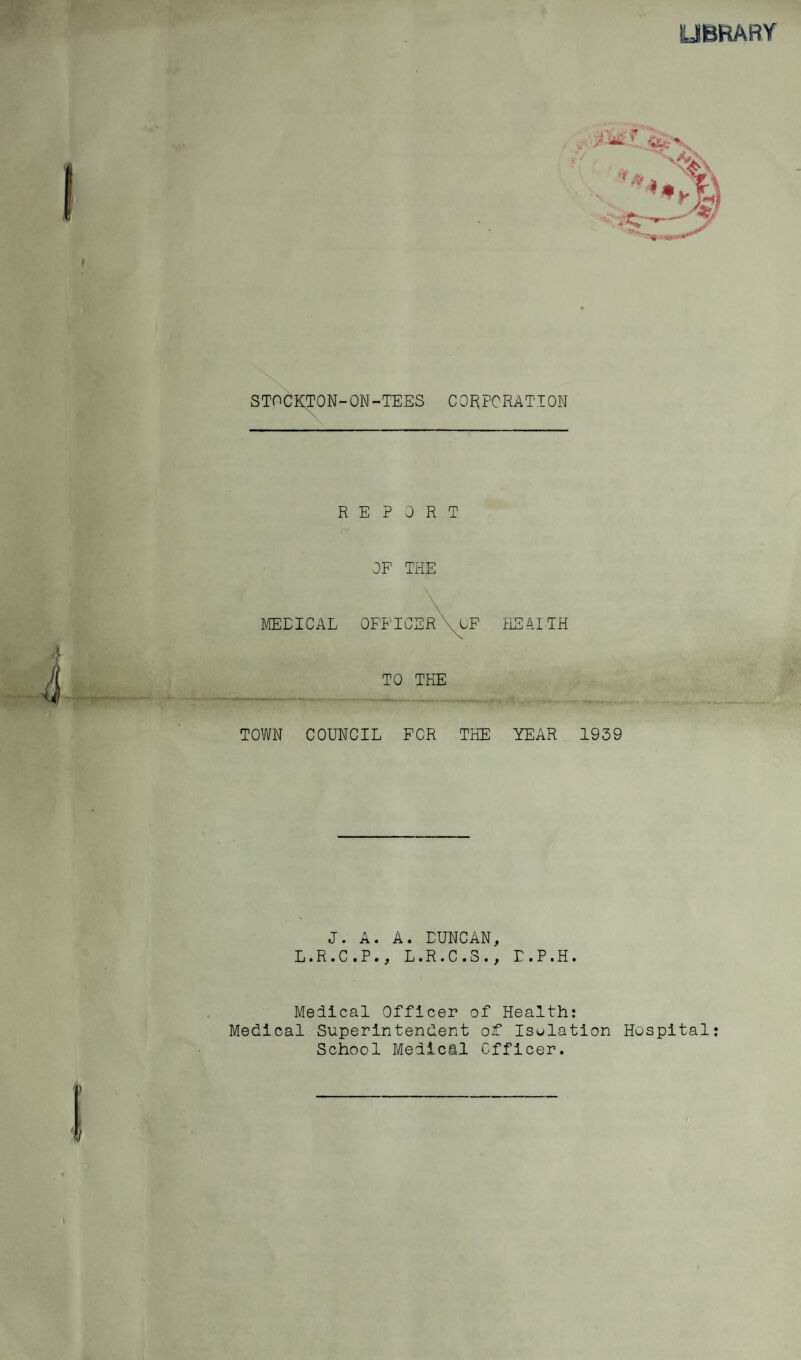 UBKARY STOCKTON-ON-TEES CORPORATION REPORT OF THE MEDICAL OFF 10 ILEA.ITH TO THE TOWN COUNCIL FOR THE YEAR 1939 J. A. A. DUNCAN, L.R.C.P., L.R.C.S., r.P.H. Helical Officer of Health; Medical Superintendent oit Isulatlon Hospital; School Mellcil Officer.