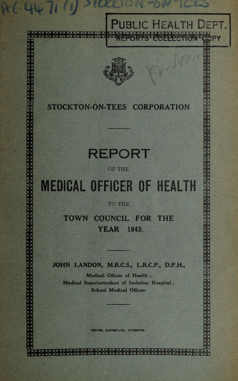 oamanrirtrwTn mni CELCCCnCCKjaLjffluOmffl Ooa Public Health Deft, STOCKTON-ON-TEES CORPORATION REPORT OF THE MEDICAL OFFICER OF HEALTH TO THE TOWN COUNCIL FOR THE YEAR 1943. m JOHN LANDON, M.R.C.S., L.R.C.P., D.P.H. Medical Officer of Health ; Medical Superintendent of Isolation Hospital ; School Medical Officer. OOATCS, HONTCft LTD., STOCKTON. rarrerTTrriramnnrnm □DpqGDmmppcpmpDmaq m m a a 00