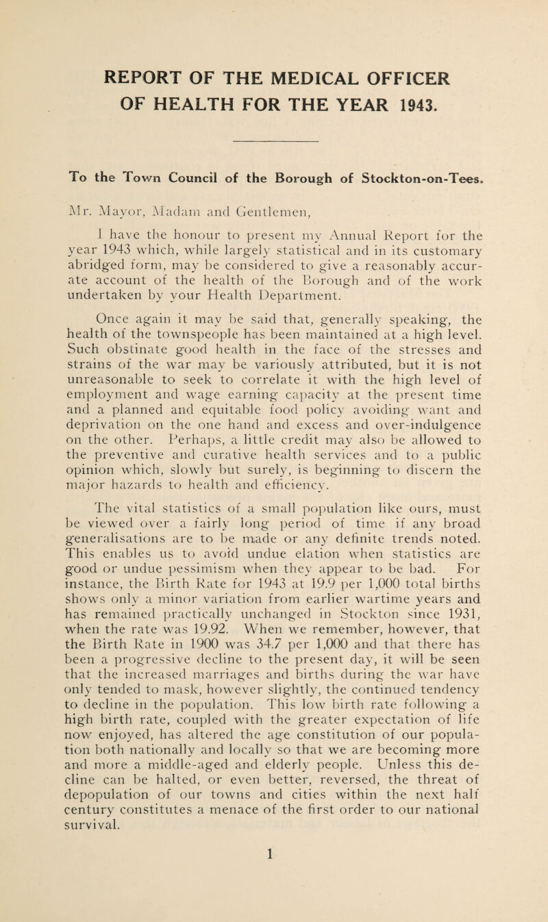 REPORT OF THE MEDICAL OFFICER OF HEALTH FOR THE YEAR 1943. To the Town Council of the Borough of Stockton-on-Tees. Mr. Mayor, Madam and Gentlemen, i have the honour to present my Annual Report for the year 1943 which, while largely statistical and in its customary abridged form, may be considered to give a reasonably accur¬ ate account of the health of the Borough and of the work undertaken by your Health Department. Once again it may be said that, generally speaking', the health of the townspeople has been maintained at a high level. Such obstinate good health in the face of the stresses and strains of the war may be variously attributed, but it is not unreasonable to seek to correlate it with the high level of employment and wage earning capacity at the present time and a planned and equitable food policy avoiding want and deprivation on the one hand and excess and over-indulgence on the other. Perhaps, a little credit may also be allowed to the preventive and curative health services and to a public opinion which, slowly but surely, is beginning to discern the major hazards to health and efficiency. The vital statistics of a small population like ours, must be viewed over a fairly long period of time if any broad generalisations are to be made or any definite trends noted. This enables us to avoid undue elation when statistics are g'ood or undue pessimism when they appear to be bad. For instance, the Birth Rate for 1943 at 19.9 per 1,000 total births shows only a minor variation from earlier wartime years and has remained practically unchanged in Stockton since 1931, when the rate was 19.92. When we remember, however, that the Birth Rate in 1900 was 34.7 per 1,000 and that there has been a progressive decline to the present day, it will be seen that the increased marriages and births during the war have only tended to mask, however slightly, the continued tendency to decline in the population. This low birth rate following a high birth rate, coupled with the greater expectation of life now enjoyed, has altered the age constitution of our popula¬ tion both nationally and locally so that we are becoming more and more a middle-aged and elderly people. Unless this de¬ cline can be halted, or even better, reversed, the threat of depopulation of our towns and cities within the next half century constitutes a menace of the first order to our national survival.