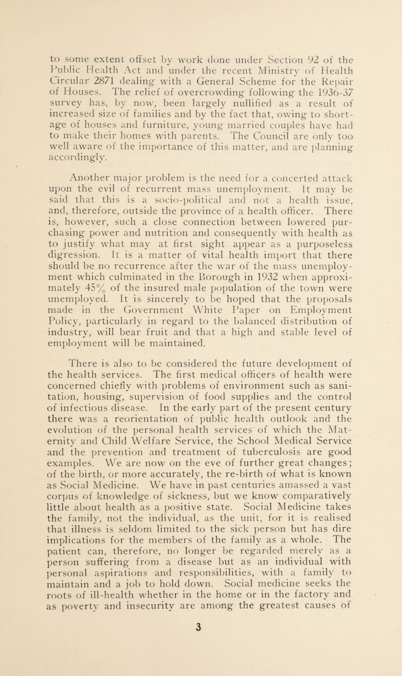to some extent offset by work done under Section 92 of the Public Health Act and under the recent Ministry of Health Circular 2871 dealing with a General Scheme for the Repair of Houses. The relief of overcrowding following' the 1936-37 survey has, by now, been largely nullified as a result of increased size of families and by the fact that, owing to short¬ age of houses and furniture, young* married couples have had to make their homes with parents. The Council are only too well aware of the importance of this matter, and are planning accordingly. Another major problem is the need for a concerted attack upon the evil of recurrent mass unemployment. It may be said that this is a socio-political and not a health issue, and, therefore, outside the province of a health officer. There is, however, such a close connection between lowered pur¬ chasing power and nutrition and consequently with health as to justify what may at first sight appear as a purposeless digression. It is a matter of vital health import that there should be no recurrence after the war of the mass unemploy¬ ment which culminated in the Borough in 1932 when approxi¬ mately 45% of the insured male population of the town were unemployed. It is sincerely to be hoped that the proposals made in the Government White Paper on Employment Policy, particularly in regard to the balanced distribution of industry, will bear fruit and that a high and stable level of employment will be maintained. There is also to be considered the future development of the health services. The first medical officers of health were concerned chiefly with problems of environment such as sani¬ tation, housing, supervision of food supplies and the control of infectious disease. In the early part of the present century there was a reorientation of public health outlook and the evolution of the personal health services of which the Mat¬ ernity and Child Welfare Service, the School Medical Service and the prevention and treatment of tuberculosis are good examples. We are now on the eve of further great changes; of the birth, or more accurately, the re-birth of what is known as Social Medicine. We have in past centuries amassed a vast corpus of knowledge of sickness, but we know comparatively little about health as a positive state. Social Medicine takes the family, not the individual, as the unit, for it is realised that illness is seldom limited to the sick person but has dire implications for the members of the family as a whole. The patient can, therefore, no longer be regarded merely as a person suffering from a disease but as an individual with personal aspirations and responsibilities, with a family to maintain and a job to hold down. Social medicine seeks the roots of ill-health whether in the home or in the factory and as poverty and insecurity are among the greatest causes of