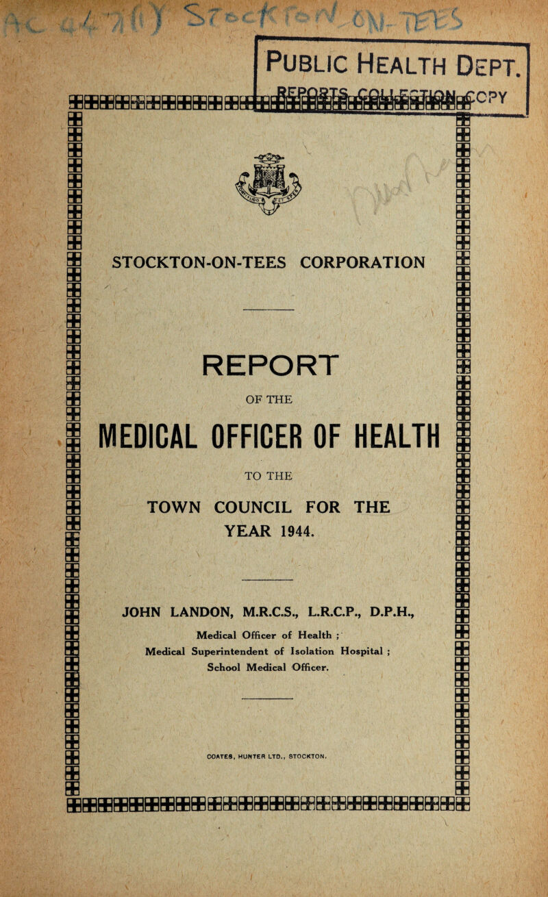 mmmmmmcnnEOTaDmmmncmmmmmmmfflmmmmmHBmmmmmHnCB ffluBLEfctjtij ncHHlfiCB be Public Health Dept. □QQyQQ^^i£C£iQBCX3QQUC nnrj^rSffifii^TSrTGQ^ ruCO PY LULuCnrair a '□nCTi~uFjt!juuuyQ|XlIjQ^^^y^LjjnDLTiuC]fTjc^n[T REPORT OF THE MEDICAL OFFICER OF HEALTH TO THE TOWN COUNCIL FOR THE YEAR 1944. JOHN LANDON, M.R.C.S., L.R.C.P., D.P.H. Medical Officer of Health ; Medical Superintendent of Isolation Hospital ; School Medical Officer. COATES, HUNTER LTD., STOCKTON. SB SB m EE BE m m SB SB EB m EB BE m m m SB EE BB mi ■ ii ■ irnmmmmnnmrxiaar^rxTmmpnnnnnmmnnnnmiJq^ 11 ii iiwirrifTimmmm CEGnciSEEcnnnnuCEeEcnnniiJancECEnnHn SB m SB m SB sb SB BB m