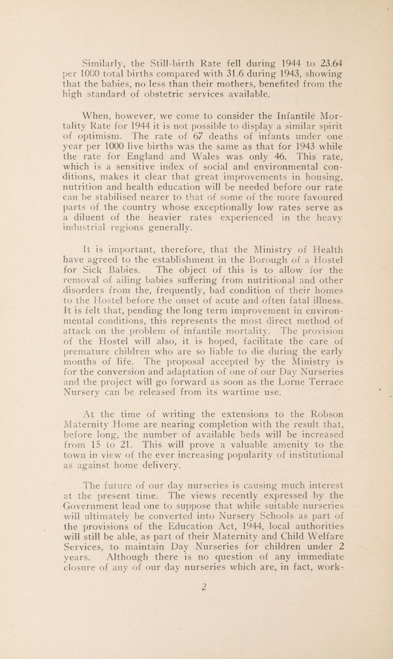 Similarly, the Still-birth Rate fell during 1944 to 23.64 per 1000 total births compared with 31.6 during 1943, showing that the babies, no less than their mothers, benefited from the high standard of obstetric services available. When, however, we come to consider the Infantile Mor¬ tality Rate for 1944 it is not possible to display a similar spirit of optimism. The rate of 67 deaths of infants under one year per 1000 live births was the same as that for 1943 while the rate for England and Wales was only 46. This rate, which is a sensitive index of social and environmental con¬ ditions, makes it clear that great improvements in housing, nutrition and health education will be needed before our rate can be stabilised nearer to that of some of the more favoured parts of the country whose exceptionally low rates serve as a diluent of the heavier rates experienced in the heavy industrial regions generally. It is important, therefore, that the Ministry of Health have agreed to the establishment in the Borough of a Hostel for Sick Babies. The object of this is to allow for the removal of ailing babies suffering from nutritional and other disorders from the, frequently, bad condition of their homes to the Hostel before the onset of acute and often fatal illness. It is felt that, pending the long term improvement in environ¬ mental conditions, this represents the most direct method of attack on the problem of infantile mortality. The provision of the Hostel will also, it is hoped, facilitate the care of premature children who are so liable to die during the early months of life. The proposal accepted by the Ministry is for the conversion and adaptation of one of our Day Nurseries and the project will go forward as soon as the Lome Terrace Nursery can be released from its wartime use. At the time of writing the extensions to the Robson Maternity Home are nearing completion with the result that, before long, the number of available beds will be increased from 15 to 21. This will prove a valuable amenity to the town in view of the ever increasing popularity of institutional as against home delivery. The future of our day nurseries is causing much interest at the present time. The views recently expressed by the Government lead one to suppose that while suitable nurseries will ultimately be converted into Nursery Schools as part of the provisions of the Education Act, 1944, local authorities will still be able, as part of their Maternity and Child Welfare Services, to maintain Day Nurseries for children under 2 years. Although there is no question of any immediate closure of any of our day nurseries which are, in fact, work-