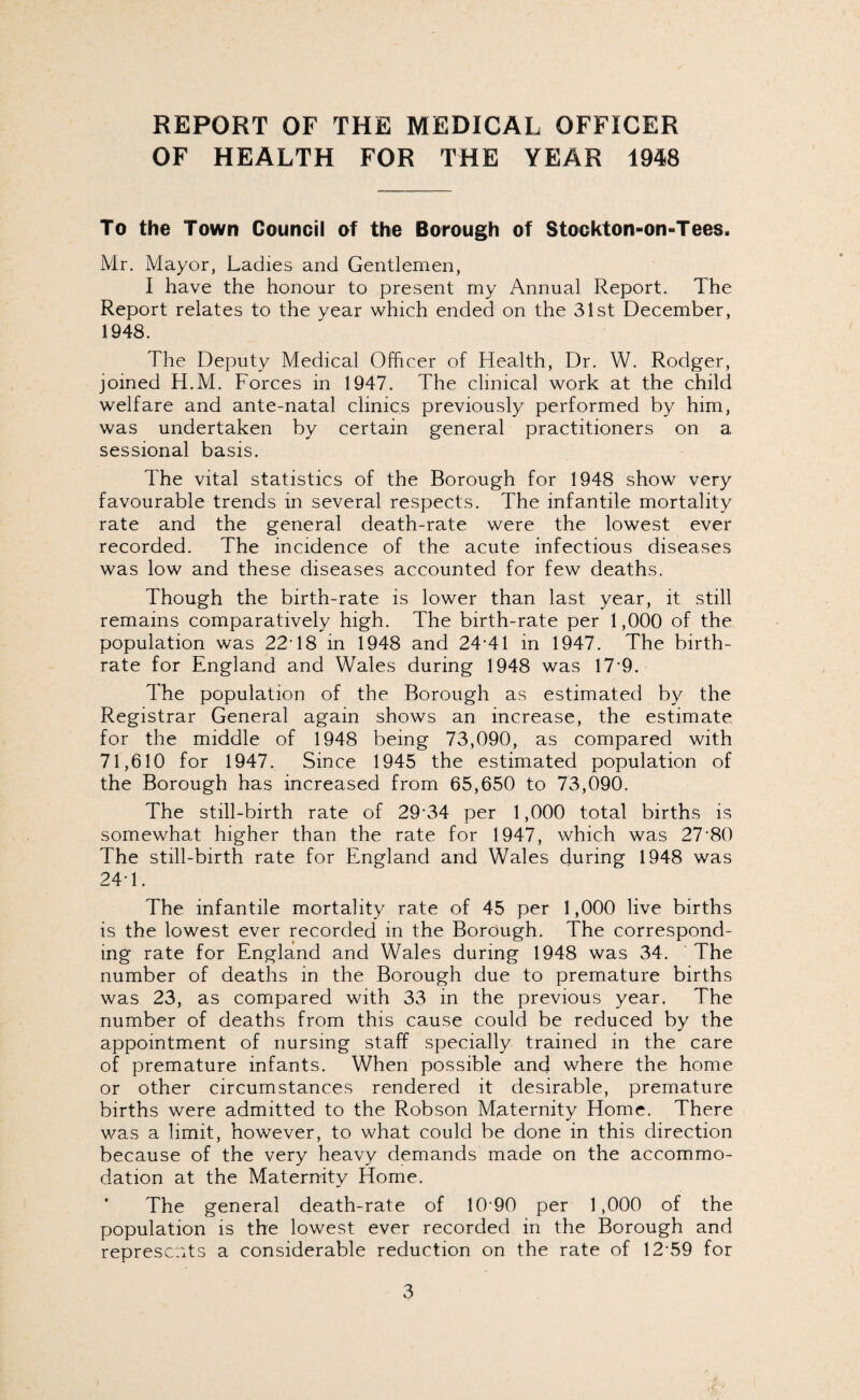 REPORT OF THE MEDICAL OFFICER OF HEALTH FOR THE YEAR 1948 To the Town Council of the Borough of Stockton-on-Tees. Mr. Mayor, Ladies and Gentlemen, I have the honour to present my Annual Report. The Report relates to the year which ended on the 31st December, 1948. The Deputy Medical Officer of Health, Dr. W. Rodger, joined H.M. Forces in 1947. The clinical work at the child welfare and ante-natal clinics previously performed by him, was undertaken by certain general practitioners on a sessional basis. The vital statistics of the Borough for 1948 show very favourable trends in several respects. The infantile mortality rate and the general death-rate were the lowest ever recorded. The incidence of the acute infectious diseases was low and these diseases accounted for few deaths. Though the birth-rate is lower than last year, it still remains comparatively high. The birth-rate per 1,000 of the population was 22T8 in 1948 and 24-41 in 1947. The birth¬ rate for England and Wales during 1948 was 17*9. The population of the Borough as estimated by the Registrar General again shows an increase, the estimate for the middle of 1948 being 73,090, as compared with 71,610 for 1947. Since 1945 the estimated population of the Borough has increased from 65,650 to 73,090. The still-birth rate of 29-34 per 1,000 total births is somewhat higher than the rate for 1947, which was 27-80 The still-birth rate for England and Wales during 1948 was 24-1. The infantile mortality rate of 45 per 1,000 live births is the lowest ever recorded in the Borough. The correspond¬ ing rate for England and Wales during 1948 was 34. The number of deaths in the Borough due to premature births was 23, as compared with 33 in the previous year. The number of deaths from this cause could be reduced by the appointment of nursing staff specially trained in the care of premature infants. When possible and where the home or other circumstances rendered it desirable, premature births were admitted to the Robson Maternity Home. There was a limit, however, to what could be done in this direction because of the very heavy demands made on the accommo¬ dation at the Maternity Home. * The general death-rate of 10 90 per 1,000 of the population is the lowest ever recorded in the Borough and represents a considerable reduction on the rate of 12-59 for