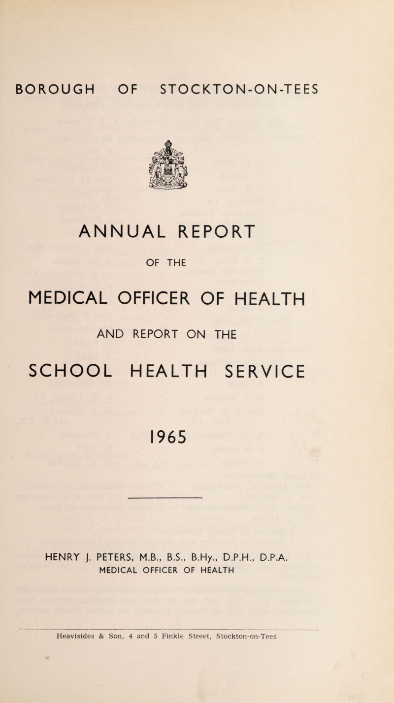 ANNUAL REPORT OF THE MEDICAL OFFICER OF HEALTH AND REPORT ON THE SCHOOL HEALTH SERVICE 1965 HENRY J. PETERS, M.B., B.S., B.Hy., D.P.H., D.P.A. MEDICAL OFFICER OF HEALTH Heavisides & Son, 4 and 5 Finkle Street, Stockton-on-Tees