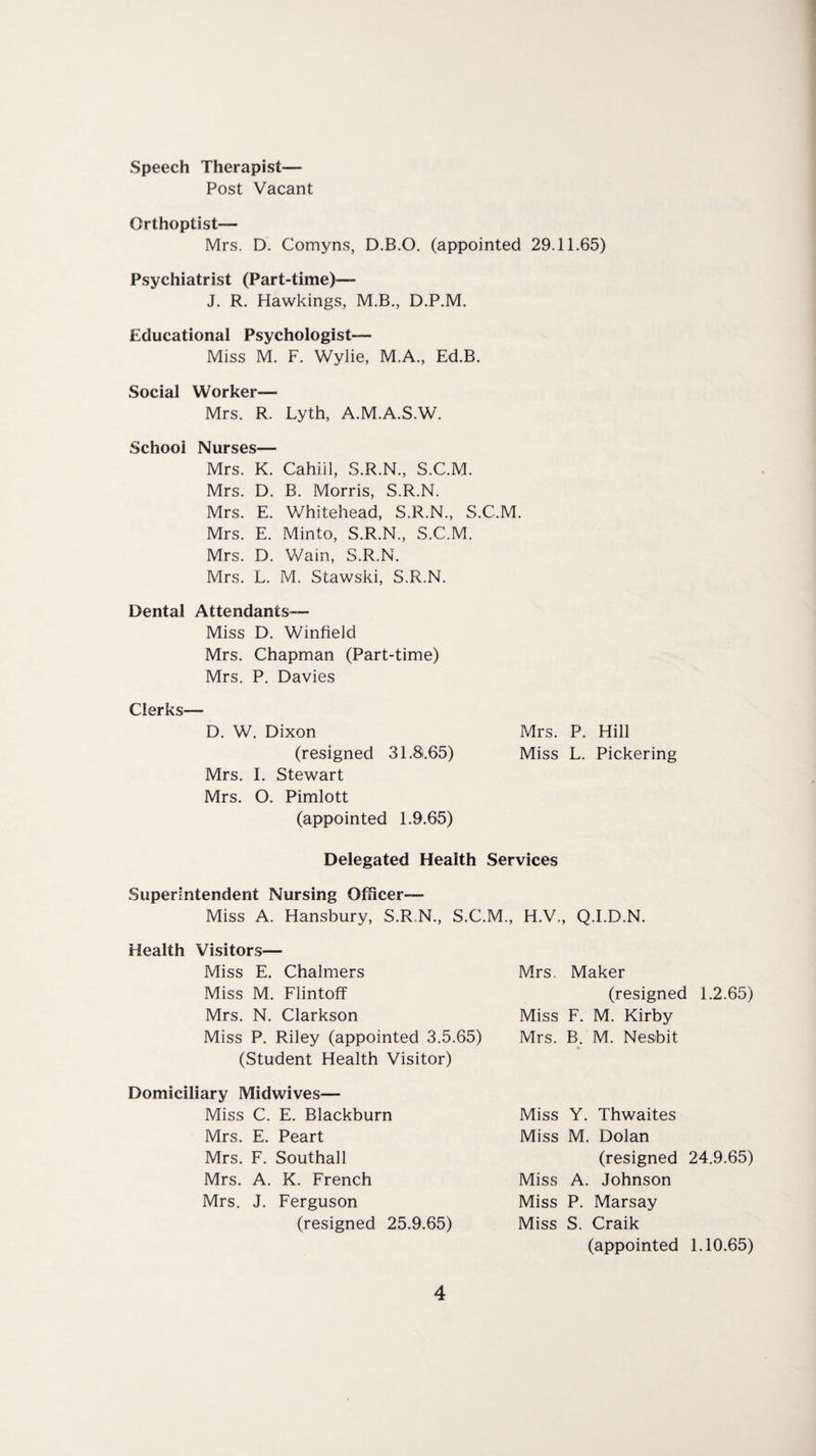 Speech Therapist— Post Vacant Orthoptist— Mrs. D. Comyns, D.B.O. (appointed 29.11.65) Psychiatrist (Part-time)— J. R. Hawkings, M.B., D.P.M. Educational Psychologist- Miss M. F. Wylie, M.A., Ed.B. Social Worker— Mrs. R. Lyth, A.M.A.S.W. School Nurses— Mrs. K. Cahiil, S.R.N., S.C.M. Mrs. D. B. Morris, S.R.N. Mrs. E. Whitehead, S.R.N., S.C.M. Mrs. E. Minto, S.R.N., S.C.M. Mrs. D. Wain, S.R.N. Mrs. L. M. Stawski, S.R.N. Dental Attendants— Miss D. Winfield Mrs. Chapman (Part-time) Mrs. P. Davies Clerks— D. W. Dixon Mrs. P. Hill (resigned 31.8.65) Miss L. Pickering Mrs. I. Stewart Mrs. O. Pimlott (appointed 1.9.65) Delegated Health Services Superintendent Nursing Officer- Miss A. Hansbury, S.R.N., S.C.M., H.V., Q.I.D.N. Health Visitors— Miss E. Chalmers Miss M. Flintoff Mrs. N. Clarkson Miss P. Riley (appointed 3.5.65) (Student Health Visitor) Domiciliary Midwives— Miss C. E. Blackburn Mrs. E. Peart Mrs. F. Southall Mrs. A. K. French Mrs. J. Ferguson (resigned 25.9.65) Mrs. Maker (resigned 1.2.65) Miss F. M. Kirby Mrs. B. M. Nesbit Miss Y. Thwaites Miss M. Dolan (resigned 24.9.65) Miss A. Johnson Miss P. Marsay Miss S. Craik (appointed 1.10.65)