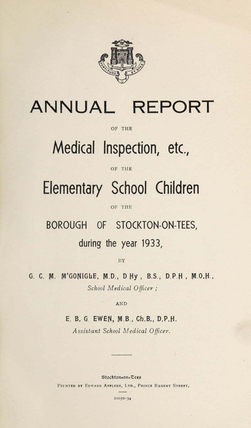 OF THE Medical Inspection, etc., OF THE Elementary School Children OF THE BOROUGH OF STOCKTON-ON-TEES, during the year 1933, BY G. G. Jtt. JVI’GONIGiiE, D Hy , B.S., D.P.H , M-O.H-, School Medical Officer ; AND E. B. G EWEN, M B., Ch.B., D,P,H. Assistant School Medical Officer. Stoefctoncon=TLets Printed by Edward Appleby, Ltd., Prince Regent Street, 21050-34