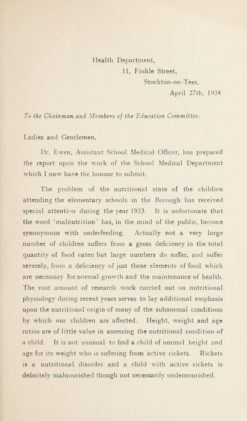 Health Department, 11, Finkle Street, Stockton-on-Tees, April 27th, 1934 To the Chairman and Members of the Education Committee. Ladies and Gentlemen, Dr. Ewen, Assistant School Medical Officer, has prepared the report upon the work of the School Medical Department which I now have the honour to submit. 'I'lie problem of the nutritional state of the children attending the elementary schools in the Borough has received special attention during the year 1933. It is unfortunate that the word ‘malnutrition’ has, in the mind of the public, become synonymous with underfeeding. Actually not a very large number of children suffers from a gross deficiency in the total quantity of food eaten but large numbers do suffer, and suffer severely, from a deficiency of just those elements of food which are necessary for normal growth and the maintenance of health. The vast amount of research work carried out on nutritional physiology during recent years serves to lay additional emphasis upon the nutritional origin of many of the subnormal conditions by which our children are affected. Height, weight and age ratios are of little value in assessing the nutritional condition of a child. It is not unusual to find a child of normal height and age for its weight who is suffering from active rickets. Rickets is a nutritional disorder and a child with active rickets is definitely malnourished though not necessarily undernourished.