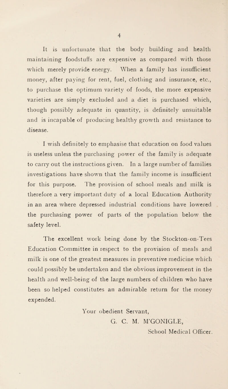 It is unfortunate that the body building and health maintaining foodstuffs are expensive as compared with those which merely provide energy. When a family has insufficient money, after paying for rent, fuel, clothing and insurance, etc., to purchase the optimum variety of foods, the more expensive varieties are simply excluded and a diet is purchased which, though possibly adequate in quantity, is definitely unsuitable and is incapable of producing healthy growth and resistance to disease. I wish definitely to emphasise that education on food values is useless unless the purchasing power of the family is adequate to carry out the instructions given. In a large number of families investigations have shown that the family income is insufficient for this purpose. The provision of school meals and milk is therefore a very important duty of a local Education Authority in an area where depressed industrial conditions have lowered the purchasing power of parts of the population below the safety level. The excellent work being done by the Stockton-on-Tees Education Committee in respect to the provision of meals and milk is one of the greatest measures in preventive medicine which could possibly be undertaken and the obvious improvement in the health and well-being of the large numbers of children who have been so helped constitutes an admirable return for the money expended. Your obedient Servant, G. C. M. M’GONIGLE, School Medical Officer.