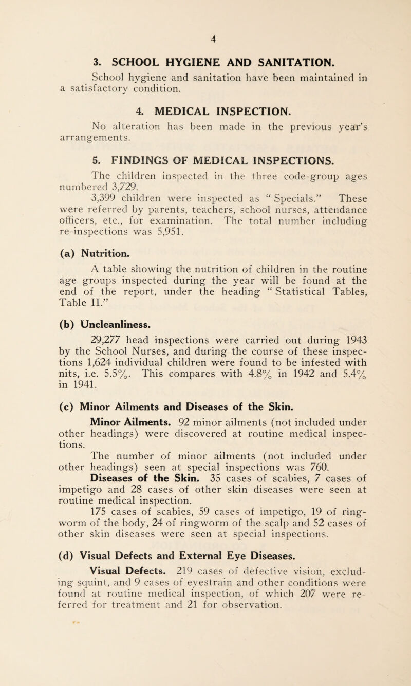 3. SCHOOL HYGIENE AND SANITATION. School hygiene and sanitation have been maintained in a satisfactory condition. 4. MEDICAL INSPECTION. No alteration has been made in the previous year’s arrangements. 5. FINDINGS OF MEDICAL INSPECTIONS. The children inspected in the three code-group ages numbered 3,729. 3,399 children were inspected as “ Specials.” These were referred by parents, teachers, school nurses, attendance officers, etc., for examination. The total number including re-inspections was 5,951. (a) Nutrition. A table showing the nutrition of children in the routine age groups inspected during the year will be found at the end of the report, under the heading “ Statistical Tables, Table II.” (b) Uncleanliness. 29,277 head inspections were carried out during 1943 by the School Nurses, and during the course of these inspec¬ tions 1,624 individual children were found to be infested with nits, i.e. 5.5%. This compares with 4.8% in 1942 and 5.4% in 1941. (c) Minor Ailments and Diseases of the Skin. Minor Ailments. 92 minor ailments (not included under other headings) were discovered at routine medical inspec¬ tions. The number of minor ailments (not included under other headings) seen at special inspections was 760. Diseases of the Skin. 35 cases of scabies, 7 cases of impetigo and 28 cases of other skin diseases were seen at routine medical inspection. 175 cases of scabies, 59 cases of impetigo, 19 of ring¬ worm of the body, 24 of ringworm of the scalp and 52 cases of other skin diseases were seen at special inspections. (d) Visual Defects and External Eye Diseases. Visual Defects. 219 cases of defective vision, exclud¬ ing squint, and 9 cases of eyestrain and other conditions were found at routine medical inspection, of which 207 were re¬ ferred for treatment and 21 for observation.