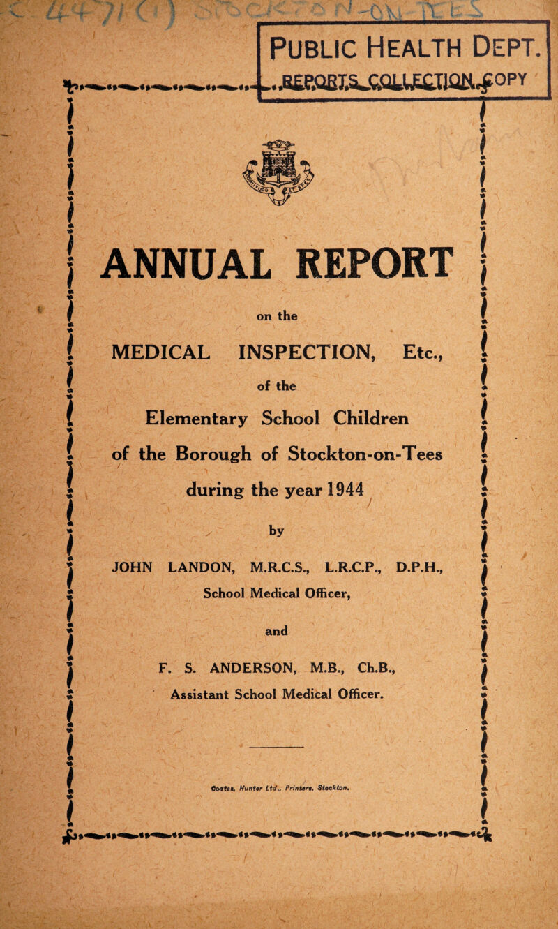 * * I 9 ) 9 I * 9 I 9 * } Public Health Dept. ..■BKmSJ»U£Iiai*.f°PY ANNUAL REPORT on the MEDICAL INSPECTION, Etc., of the Elementary School Children of the Borough of Stockton-on-Tees during the year 1944 - by JOHN LANDON, M.R.C.S., L.R.C.P., D.P.H., School Medical Officer, and F. S. ANDERSON, M.B., Ch.B., Assistant School Medical Officer. Coates, Hunter Lid., Printers, Stockton. 9 i 9 9 I 9 9 I 9 9 f 9 9 f 9 i 9 1