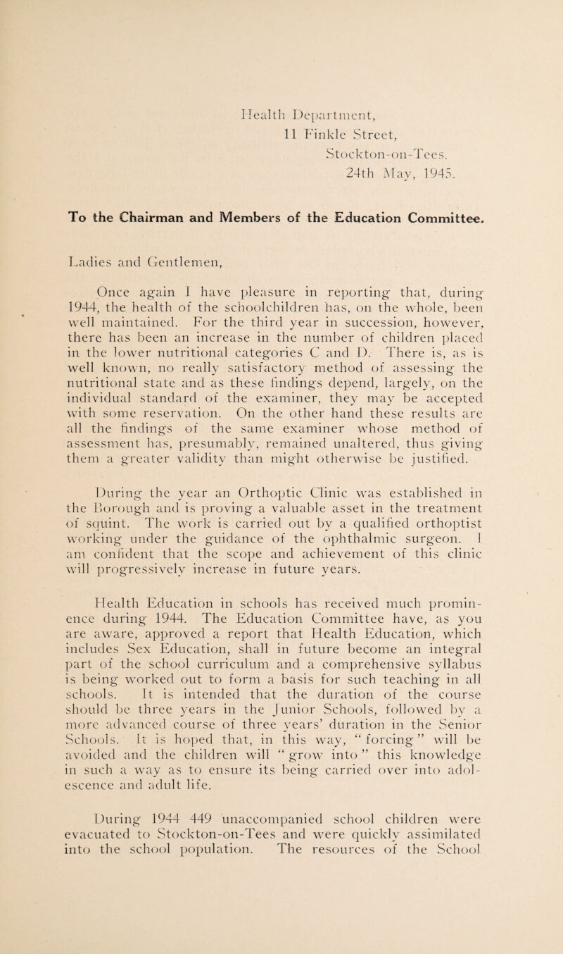 Health Department, 11 Finkle Street, Stockton-on-Tees. 24th May, 1945. To the Chairman and Members of the Education Committee. Ladies and Gentlemen, Once again I have pleasure in reporting that, during 1944, the health of the schoolchildren has, on the whole, been well maintained. For the third year in succession, however, there has been an increase in the number of children placed in the lower nutritional categories C and D. There is, as is well known, no really satisfactory method of assessing the nutritional state and as these findings depend, largely, on the individual standard of the examiner, they may be accepted with some reservation. On the other hand these results are all the findings of the same examiner whose method of assessment has, presumably, remained unaltered, thus giving' them a greater validity than might otherwise be justified. During the year an Orthoptic Clinic was established in the Borough and is proving a valuable asset in the treatment of squint. The work is carried out by a qualified orthoptist working under the guidance of the ophthalmic surgeon. 1 am confident that the scope and achievement of this clinic will progressively increase in future years. Health Education in schools has received much promin¬ ence during 1944. The Education Committee have, as you are aware, approved a report that Flealth Education, which includes Sex Education, shall in future become an integral part of the school curriculum and a comprehensive syllabus is being worked out to form a basis for such teaching in all schools. It is intended that the duration of the course should be three years in the Junior Schools, followed by a more advanced course of three years’ duration in the Senior Schools. It is hoped that, in this way, “ forcing ” will be avoided and the children will “ grow into ” this knowledge in such a way as to ensure its being carried over into adol¬ escence and adult life. During 1944 449 unaccompanied school children were evacuated to Stockton-on-Tees and were quickly assimilated into the school population. The resources of the School