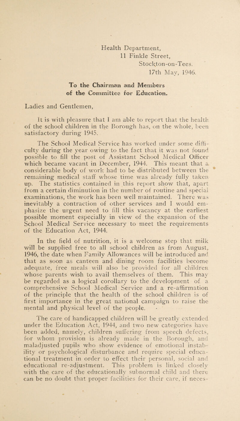 Health Department, 11 Finkle Street, Stockton-on-Tees. 17th May, 1946. To the Chairman and Members of the Committee for Education. Ladies and Gentlemen, It is with pleasure that I am able to report that the health of the school children in the Borough has, on the whole, been satisfactory during 1945. The School Medical Service has worked under some diffi¬ culty during the year owing to the fact that it was not found possible to fill the post of Assistant School Medical Officer which became vacant in December, 1944. This meant that a considerable body of work had to be distributed between the remaining medical staff whose time was already fully taken up. The statistics contained in this report show that, apart from a certain diminution in the number of routine and special examinations, the work has been well maintained. There was inevitably a contraction of other services and I would em¬ phasize the urgent need to fill this vacancy at the earliest possible moment especially in view of the expansion of the School Medical Service necessary to meet the requirements of the Education Act, 1944. In the field of nutrition, it is a welcome step that milk will be supplied free to all school children as from August, 1946, the date when Family Allowances will be introduced and that as soon as canteen and dining room facilities become adequate, free meals will also be provided for all children whose parents wish to avail themselves of them. This may be regarded as a logical corollary to the development of a comprehensive School Medical Service and a re-affirmation of the principle that the health of the school children is of first importance in the great national campaign to raise the mental and physical level of the people. The care of handicapped children will be greatly extended under the Education Act, 1944, and two new categories have been added, namely, children suffering from speech defects,, for whom provision is already made in the Borough, and maladjusted pupils who show evidence of emotional instab¬ ility or psychological disturbance and require special educa¬ tional treatment in order to effect their personal, social and educational re-adjustment. This problem is linked closely with the care of the educationally subnormal child and there can be no doubt that proper facilities for their care, if neces-