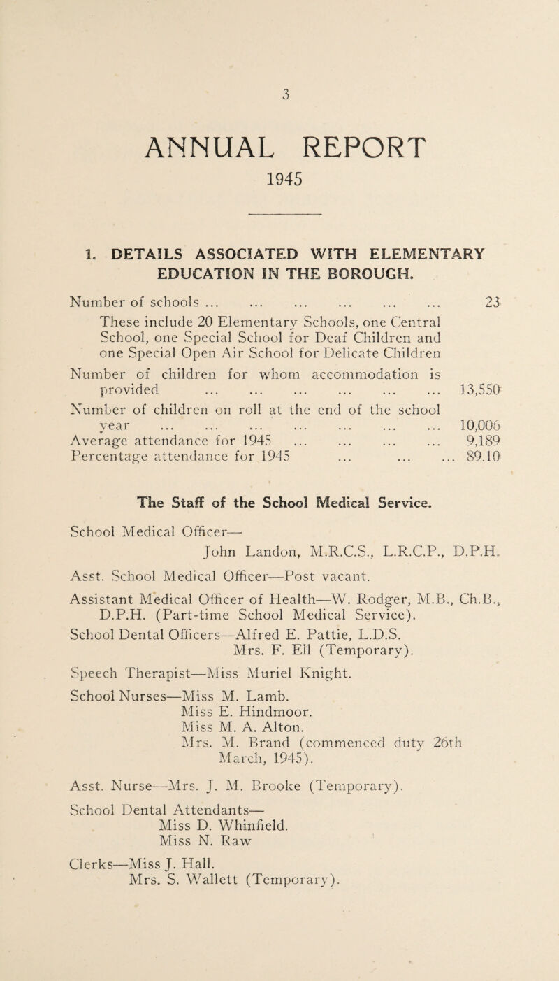 ANNUAL REPORT 1945 1. DETAILS ASSOCIATED WITH ELEMENTARY EDUCATION IN THE BOROUGH. Number of schools ... ... ... ... ... ... 23 These include 20 Elementary Schools, one Central School, one Special School for Deaf Children and one Special Open Air School for Delicate Children Number of children for whom accommodation is provided ... ... ... ... ... ... 13,550 Number of children on roll at the end of the school year ... ... ... ... ... ... ... 10,006 Average attendance for 1945 ... ... ... ... 9,189 Percentage attendance for 1945 ... ... ... 89.10 The Stall of the School Medical Service. School Medical Officer— John Landon, M.R.C.S., L.R.C.P., D.P.fR Asst. School Medical Officer—Post vacant. Assistant Medical Officer of Health—W. Rodger, M.B., Ch.Lffi D.P.H. (Part-time School Medical Service). School Dental Officers—Alfred E. Pattie, L.D.S. Mrs. F. Ell (Temporary). Speech Therapist—Miss Muriel Knight. School Nurses—Miss M. Lamb. Miss E. Hindmoor. Miss M. A. Alton. Mrs. M. Brand (commenced duty 26th March, 1945). Asst. Nurse—Mrs. J. M. Brooke (Temporary). School Dental Attendants— Miss D. Whinfield. Miss N. Raw Clerks—Miss J. Hall. Mrs. S. Wallett (Temporary).