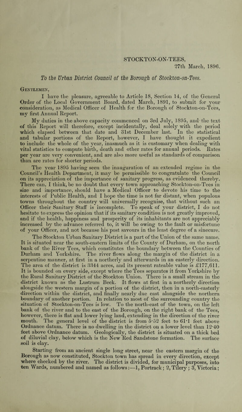 o 4, South-East; 5, North-West; 6, Central; 7, Exchange; 8, West-end; 9, Park- field; 10, South-West. The four first named of these are situated to the east, and the six last named are situated to the west of the High Street—a wide handsome picturesque thoroughfare, having a direction nearly due north and south. The character of the dwellings vary in different parts of the Borough. Omitting an unimportant number near its southern extremity, the majority of the buildings in the South-East Ward are very old. Many, which were once important residences, are now occupied as tenement dwellings, others are Common Lodging Houses, and others are used as offices, warehouses and such like. Branching off from both sides of High Street there are many closely built yards, in which are numerous dwellings of the poorer classes. Speaking generally, there is in these localities considerable overcrowding of houses upon area, consequently' provision for light, air and ventilation is in many parts defective. Although the Louses in the other parts of the district are mostly of newer date than those refer¬ red to, there are many streets of small houses built apparently without the least regard to the proper provision of those essentials to health which I have named. Such streets, for instance, are Henry Street and Caroline Street in Portrack Ward, Bath Street and Haffron Street in Victoria Ward, Henzell Street and Clarence Street in the North-West Ward, and East Street and West Street in the Central Ward. There are a few back-to-back houses in the Central and North-West Wards. The larger class of houses in the district are situated chiefly in the South- West and West-End Wards. They have for the most part fair open spaces in front, and a fair yard area behind. Building operations have not gone on as briskly lately as they did a few years back, but there have been altogether, within the last two or three years, a good number of dwellings almost entirely for the accom¬ modation of the artizan classes erected in the Central, North-West and West-End Wards, besides a few houses of larger sort in the South-West Ward. POPULATION. According to the census of 1891, Stockton-on-Tees had a population of 49705 persons living in 8765 houses. At the census of 1881 the people numbered 41015, so that during the ten years there was an increase of 8690 persons. I estimate the population at the middle of 1895 to have been 54000. These figures are arrived at on the assumption that the population continued to increase subsequent to the last census (1891) at precisely the same rate that it did during the ten years 1881 to 1891. This proposition is, of course, purely discretionary, but the Registrar-General bases his method of calculating populations upon it, and on the whole it is as convenient, and, when checked by any applicatory local observations, as reliable a plan as can be adopted. Remembering the criticism offered to this estimate, on its presentation to the Council in my fortnightly report, dated 16th August, 1895, I have checked it in the following manner:—1st.—I calculated the number of persons per inhabited house in each AVard from the returns of the 1891 census. 2nd.—I added the number of houses built in each Ward since 1891 to the number that were inhabited in each AVard respectively, as shewn by the census returns of that year. 3rd.—I multiplied together the two results obtained for each respectively and, finally, added the products. This method yields 53994—a number remarkably near my previous estimate.* In the calculation I took no account of the number of unin¬ habited houses at either of the two periods. The population of the district is essentially industrial. Large numbers of men are employed in the iron trade in its various branches. An extensive iron ship building yard, large marine and other engine works, brass foundries, brick yards, timber yards, a brewery, a pottery, and flour mill, give employment to many hundreds. A considerable number are employed by the North-Eastern Railway *Althougli by the Stockton-on-Tees Extension Act, 1SS9, which was passed between the censuses of 1881 and 1S91, there was some addition made to the population, it was so inconsiderable that I have ignored it in my calculations. '