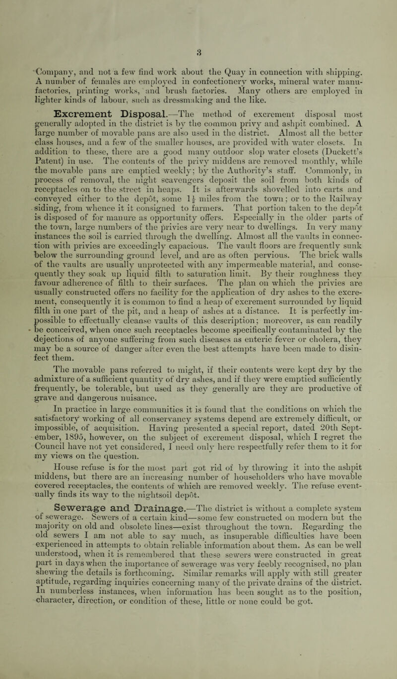 by so doing are useful in lessening the risk of pent up gases reaching the interior of houses by the forcing of traps, but they do little more. It is not to be expected that a few shafts of comparatively small sectional area, having often horizontal arms and acute angles (factors productive of friction, and therefore of impediment to the passage of gases through them) can adequately ventilate sewers. These shafts should be considered as vents only. To effectually ventilate any space, it is equally important that inlets as well as outlets should be provided. The most practical method of ventilating sewers is, in my opinion, by grated openings, leading directly into the sewer from the roadway, at intervals of not more than 100 yards distant one from another. Some of these will act as inlets and others as outlets, according as the prevaling climatic conditions may vary, and according to the state and flow of the sewage. It must not be supposed, however, that this method is free from objection if applied to sewers of bad construction, of improper calibre, of faulty gradient, or to sewers that are insufficiently flushed, and which in consequence become “ sewers of deposit.” The true remedy for objectionable manifestations in these circum¬ stances is to substitute satisfactory for dangerous sewers, to ensure proper flushing, and to provide, if necessary, still more openings. Shafts at the blind ends and highest points of sewers are excellent as auxiliaries. Water Supply.—The district is supplied with water by the Stockton and Middlesbrough Corporations’ Water Board, Avhose Act was passed in 1877. The Board’s gathering ground consists of extensive tracts of country, almost entirely moorland in character, near the North-West limits of Yorkshire. A reservoir, known as the Hury reservoir, constructed in the valley of the Balder, which is the natural watershed, impounds the water. From thence it is conveyed in iron pipes- to settling tanks and filter beds, near Darlington, and after undergoing filtration is pumped into two service reservoirs, one near Fighting Cocks, the other near Sadberge. From these the water is distributed by gravitation m iron pipes throughout the district, and is laid on by communication pipes to almost every house. The service is “ constant.” Owing to the peaty' nature of the soil of the catchment area the water is never free from colour. After heavy rain it is often veiy dark coloured, and it not only7 presents at such times an uninviting appear¬ ance, but it also has a distinct odour and an unpleasant taste. To remedy7 these defects, the Water Board have nearly7 completed the construction of another reser¬ voir, known as the Blackton reservoir, higher up the Balder valley7 than the Hury reservoir. This will enable “sorting” to be done, so that water will only'be impounded in the Hury reservoir for supply7 when it is comparatively clear. In addition, the Board intend to filter the water more efficiently7 than they' are able to do at present and, with this object, are about to commence the construction of extensive filtering works near Lartington. The need for pumping the water into the service reservoirs will by7 this means also be avoided. Although, as already stated, the water frequently possesses certain undesirable properties, these do not, in my7 opinion, prevent it being- considered a safe drinking water. For other domestic, and also for trade purposes (except perhajis for the manufacture of beverages) it is very suitable. The results of chemical analy'sis support this opinion. I have no doubt that when the works of which I have spoken are completed, the water supply7 of the district will be as perfect as can reasonably' be desired. Adoption of Optional Acts.—Notification of Infectious Disease is conqmlsory under the Stockton-on-Tees Extension Act, 1889. The diseases mentioned in the Act are the same as those scheduled in the Infectious Diseases Notification x\ct, 1889, with the exception that Erysipelas is not included. I advise the Council to add Erysipelas to the list of infectious diseases required by' them to bo notified. Under certain circumstances, the knowledge that would be gained thereby might be of great service. For instance, it is especially dangerous for recently confined women, and for persons suffering with wounds, to be exposed to the germs of Erysipelas, and in such contingencies valuable precautionary' measures might be taken which, in the absence of notification, might be omitted.