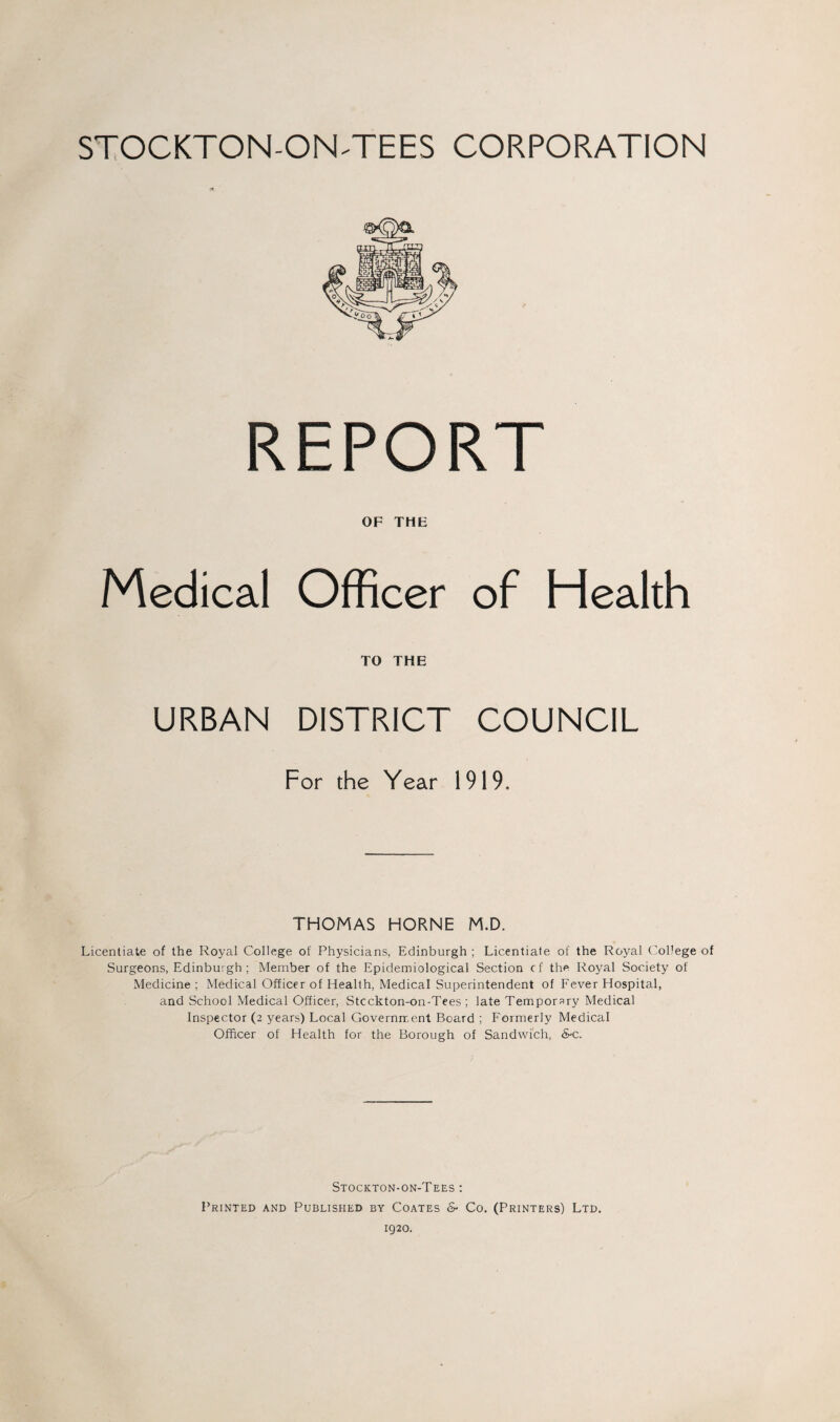 STOCKTON-ON-TEES CORPORATION REPORT OF THE Medical Officer of Health TO THE URBAN DISTRICT COUNCIL For the Year 1919. THOMAS HORNE M.D. Licentiate of the Royal College of Physicians, Edinburgh ; Licentiate of the Royal College of Surgeons, Edinburgh ; Member of the Epidemiological Section cf the Royal Society of Medicine ; Medical Officer of Health, Medical Superintendent of Fever Hospital, and School Medical Officer, Stcckton-on-Tees ; late Temporary Medical Inspector (2 years) Local Government Board ; Formerly Medical Officer of Health for the Borough of Sandwich, &-c. Stockton-on-Tees : Printed and Published by Coates & Co. (Printers) Ltd. 1920.