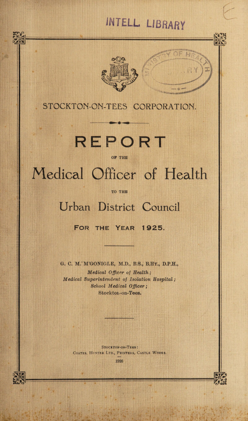 iMTELL L/BfiAfiV STOCKTON-ON-TEES CORPORATION. REPORT OP THE Medical Officer of Health TO THE Urban District Council For the Year 1925. G. C. MrM’GONIGLE, M.D., B.S., B.Hy., D.P.H., Medical Officer of Health; Medical Superintendent of Isolation Hospital; School Medical Officer; Stockton -on-Tees. Stockton-on-Tees : Coates. Hunter Ltd., Printers, Castle Works. 1926