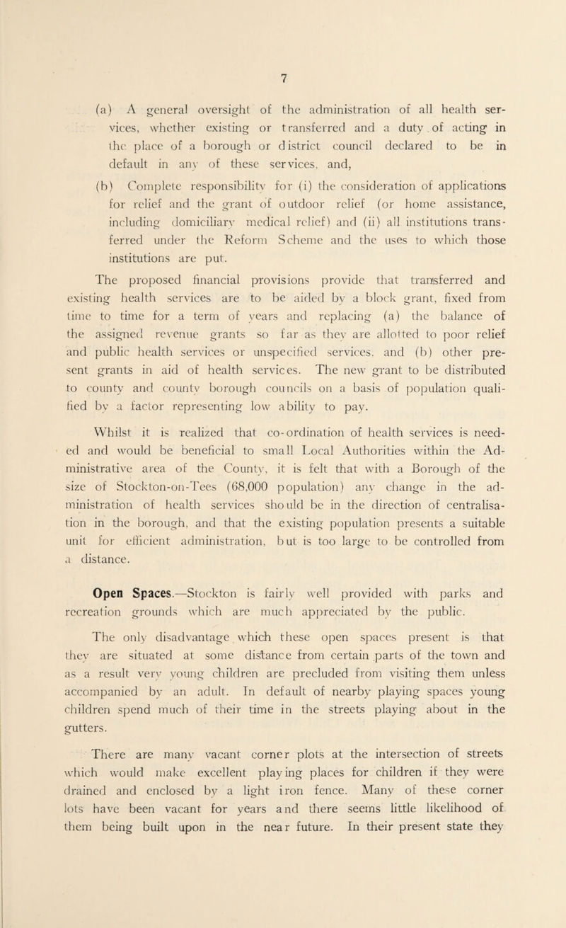 (a) A general oversight of the administration of all health ser¬ vices, whether existing or transferred and a duty . of acting in the place of a borough or district council declared to be in default in any of these services, and, (b) Complete responsibilitv for (i) the consideration of applications for relief and the grant of outdoor relief (or home assistance, including domiciliarv medical relief) and (ii) all institutions trans¬ ferred under the Reform Scheme and the uses to which those institutions are put. The proposed financial provisions provide that transferred and existing health services are to be aided by a block grant, fixed from time to time for a term of years and replacing (a) the balance of the assigned revenue grants so far as they are allotted to poor relief and public health services or unspecified services, and (b) other pre¬ sent grants in aid of health services. The new grant to be distributed to county and county borough councils on a basis of population quali¬ fied by a factor representing low ability to pay. Whilst it is realized that co-ordination of health services is need¬ ed and would be beneficial to small Local Authorities within the Ad¬ ministrative area of the Countv, it is felt that with a Borough of the size of Stockton-on-Tees (68,000 population) any change in the ad¬ ministration of health services sho uld be in the direction of centralisa¬ tion in the borough, and that the existing population presents a suitable unit for efficient administration, but is too large to be controlled from a distance. Open Spaces.—Stockton is fairly well provided with parks and recreation grounds which are much appreciated by the public. The only disadvantage which these open spaces present is that they are situated at some distance from certain parts of the town and as a result very young children are precluded from visiting them unless accompanied by an adult. In default of nearby playing spaces young children spend much of their time in the streets playing about in the gutters. There are many vacant corner plots at the intersection of streets which would make excellent playing places for children if they were drained and enclosed by a light iron fence. Many of these corner lots have been vacant for years and there seems little likelihood of them being built upon in the near future. In their present state they