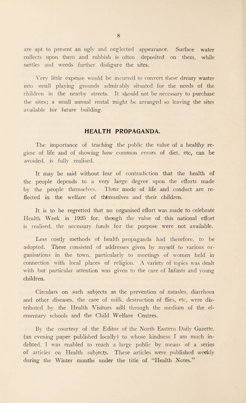 are apt to present an ugly and neglected appearance. Surface water collects upon them and rubbish is often deposited on them, while nettles and weeds further disfigure the sites. Very little expense would be incurred to convert these dreary wastes into small playing grounds admirably situated for the needs of the children in the nearby streets. It should not be necessary to purchase the sites; a small annual rental might be arranged so leaving the sites available for future building. HEALTH PROPAGANDA. The importance of teaching the public the value of a healthy re¬ gime of life and of showing how common errors of diet, etc, can be avoided, is fully realised. It may be said without fear of contradiction that the health of the people depends to a very large degree upon the efforts made by the people themselves. Tfreir mode of life and conduct are re¬ flected in the welfare of th{ems<dves and their children. It is to be regretted that no organised effort was made to celebrate Health Week in 1925 for, though the value of this national effort is realised, the necessary funds for the purpose were not available. Less costly methods of health propaganda had therefore, to be adopted. These consisted of addresses given by mys\elf to various or¬ ganisations in the town, particularly to meetings of women held in connection with local places of religion. A variety of topics was dealt with but particular attention was given to the care of Infants and young children. Circulars on such subjects as the prevention of measles, diarrhoea and other diseases, the care of milk, destruction of flies, etc, were dis¬ tributed by the Health Visitors and through the medium of the el¬ ementary schools and the Child Welfare Centres. By the courtesy of the Editor of the North Eastern Daily Gazette, (an evening paper published locally) to whose kindness I am much in¬ debted, I was enabled to reach a large public by means of a series of articles on Health subjects. These articles were published weekly during the Winter months under the title of “Health Notes.”